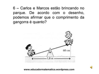 6 – Carlos e Marcos estão brincando no
parque. De acordo com o desenho,
podemos afirmar que o comprimento da
gangorra é quanto?




     www.educadormatematico.wordpress.com
 