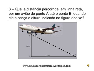 3 – Qual a distância percorrida, em linha reta, por um avião do ponto A até o ponto B, quando ele alcança a altura indicada na figura abaixo? www.educadormatematico.wordpress.com 