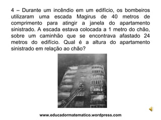 4 – Durante um incêndio em um edifício, os bombeiros utilizaram uma escada Magirus de 40 metros de comprimento para atingir a janela do apartamento sinistrado. A escada estava colocada a 1 metro do chão, sobre um caminhão que se encontrava afastado 24 metros do edifício. Qual é a altura do apartamento sinistrado em relação ao chão? www.educadormatematico.wordpress.com 