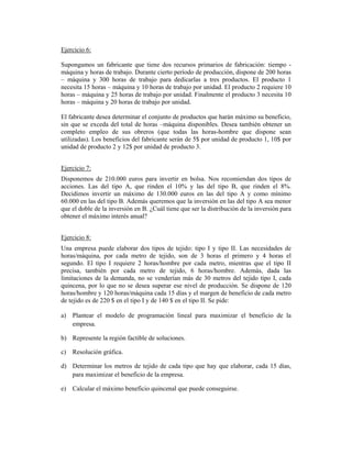 Ejercicio 6:
Supongamos un fabricante que tiene dos recursos primarios de fabricación: tiempo -
máquina y horas de trabajo. Durante cierto período de producción, dispone de 200 horas
– máquina y 300 horas de trabajo para dedicarlas a tres productos. El producto 1
necesita 15 horas – máquina y 10 horas de trabajo por unidad. El producto 2 requiere 10
horas – máquina y 25 horas de trabajo por unidad. Finalmente el producto 3 necesita 10
horas – máquina y 20 horas de trabajo por unidad.
El fabricante desea determinar el conjunto de productos que harán máximo su beneficio,
sin que se exceda del total de horas –máquina disponibles. Desea también obtener un
completo empleo de sus obreros (que todas las horas-hombre que dispone sean
utilizadas). Los beneficios del fabricante serán de 5$ por unidad de producto 1, 10$ por
unidad de producto 2 y 12$ por unidad de producto 3.
Ejercicio 7:
Disponemos de 210.000 euros para invertir en bolsa. Nos recomiendan dos tipos de
acciones. Las del tipo A, que rinden el 10% y las del tipo B, que rinden el 8%.
Decidimos invertir un máximo de 130.000 euros en las del tipo A y como mínimo
60.000 en las del tipo B. Además queremos que la inversión en las del tipo A sea menor
que el doble de la inversión en B. ¿Cuál tiene que ser la distribución de la inversión para
obtener el máximo interés anual?
Ejercicio 8:
Una empresa puede elaborar dos tipos de tejido: tipo I y tipo II. Las necesidades de
horas/máquina, por cada metro de tejido, son de 3 horas el primero y 4 horas el
segundo. El tipo I requiere 2 horas/hombre por cada metro, mientras que el tipo II
precisa, también por cada metro de tejido, 6 horas/hombre. Además, dada las
limitaciones de la demanda, no se venderían más de 30 metros del tejido tipo I, cada
quincena, por lo que no se desea superar ese nivel de producción. Se dispone de 120
horas/hombre y 120 horas/máquina cada 15 días y el margen de beneficio de cada metro
de tejido es de 220 $ en el tipo I y de 140 $ en el tipo II. Se pide:
a) Plantear el modelo de programación lineal para maximizar el beneficio de la
empresa.
b) Represente la región factible de soluciones.
c) Resolución gráfica.
d) Determinar los metros de tejido de cada tipo que hay que elaborar, cada 15 días,
para maximizar el beneficio de la empresa.
e) Calcular el máximo beneficio quincenal que puede conseguirse.
 