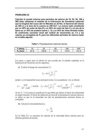 Problemas de Hidrología
107
PROBLEMA 22
Calcular el caudal máximo para períodos de retorno de 10, 25, 50, 100 y
500 años utilizando el método de la Instrucción de Carreteras sabiendo
que la longitud del cauce del río Mandeo es 35 Km, el desnivel del mismo
es 450 m y el área de la cuenca es 248 Km2
. La cuenca está constituida
por un 40% de suelo de tipo B y un 60% de suelo de tipo C y el uso de la
tierra es un 55% de pradera buena (> 3) y un 45% de masa forestal media.
El coeficiente corrector local del umbral de escorrentía es 1.5 y los
valores ya corregidos de Pd para los diferentes períodos de retorno están
en la tabla adjunta:
Tabla 1. Precipitaciones máximas diarias.
T (años) 10 25 50 100 500
Pd (mm) 87.9 100.6 110.1 119.5 141.2
Los pasos a seguir para el cálculo de una avenida por el método empleado en la
Instrucción de Carreteras son los siguientes:
a) Evaluar el tiempo de concentración Tc:
76
.
0
25
.
0
c
J
L
3
.
0
T 





⋅
=
donde L es la longitud del cauce principal en km, J es su pendiente. Así, se obtiene
0128
.
0
45
.
0
35
45
.
0
J
2
2
=
−
= ; h
22
.
10
0128
.
0
35
3
.
0
J
L
3
.
0
T
76
.
0
25
.
0
76
.
0
25
.
0
c =






⋅
=






⋅
=
Al ser Tc > 6 la cuenca es grande por lo que habrá que aplicar el factor de uniformidad
al caudal obtenido. El factor de reducción por área de la precipitación máxima diaria no
se aplica ya que en el enunciado nos dan las precipitaciones máximas diarias ya
corregidas.
b) Calcular la intensidad diaria Id:
24
P
I d
d =
En la Tabla 22.1 se muestran los cálculos de la intensidad diaria máxima para los
distintos períodos de retorno.
 