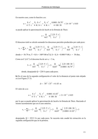 Problemas de Hidrología
131
En nuestro caso, como la función u es:
03
.
0
10
6
.
2
30
100
4
79
.
56
0001
.
0
t
K
4
r
S
t
b
K
4
r
b
S
t
T
4
r
S
u 5
2
2
s
2
s
2
≤
⋅
=
⋅
⋅
⋅
=
⋅
⋅
⋅
=
⋅
⋅
⋅
⋅
⋅
=
⋅
⋅
⋅
= −
se puede aplicar la aproximación de Jacob en la fórmula de Theis:






⋅
⋅
⋅
⋅
π
= 2
r
S
t
T
25
.
2
ln
T
4
Q
s
El descenso total se calcula sumando los descensos parciales producidos por cada pozo:






⋅
⋅
⋅
⋅
π
⋅
=






⋅
⋅
⋅
⋅
π
+






⋅
⋅
⋅
⋅
π
=
= ∑ 2
2
2
i
i
T
r
S
t
T
25
.
2
ln
T
4
Q
2
r
S
t
T
25
.
2
ln
T
4
Q
r
S
t
T
25
.
2
ln
T
4
Q
s
s
donde r = 56.79 m, T = K b = 100*100 m2
/d, S = Ss b = 0.0001*100, t = 30 días.
Como en C (ó C’) el descenso ha de ser sT = 3 m,






⋅
⋅
⋅
⋅
π
⋅
=






⋅
⋅
⋅
⋅
π
⋅
= 2
4
2
79
.
56
0001
.
0
30
100
25
.
2
ln
10
4
Q
2
r
S
t
T
25
.
2
ln
T
4
Q
2
3
donde, despejando Q = 220 l/s para cada pozo.
b) En el caso de la segunda configuración el valor de la distancia al punto más alejado
es (ver Figura 27.3):
m
03
.
61
35
50
d 2
2
=
+
=
El valor de u es:
03
.
0
10
1
.
3
30
100
4
03
.
61
0001
.
0
t
K
4
r
S
t
T
4
r
S
u 5
2
2
s
2
≤
⋅
=
⋅
⋅
⋅
=
⋅
⋅
⋅
=
⋅
⋅
⋅
= −
por lo que se puede aplicar la aproximación de Jacob a la fórmula de Theis. Haciendo el
mismo razonamiento que en el caso anterior,
3
03
.
61
0001
.
0
30
100
25
.
2
ln
10
4
Q
2
r
S
t
T
25
.
2
ln
T
4
Q
2
s
s 2
4
2
i
i
T =






⋅
⋅
⋅
⋅
π
⋅
=






⋅
⋅
⋅
⋅
π
⋅
=
= ∑
despejando, Q = 222.5 l/s por cada pozo. Se necesita más caudal de extracción en la
segunda configuración que en la primera.
 