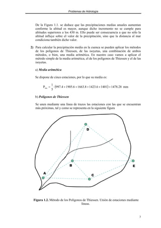Problemas de Hidrología
3
De la Figura 1.1. se deduce que las precipitaciones medias anuales aumentan
conforme la altitud es mayor, aunque dicho incremento no se cumple para
altitudes superiores a los 430 m. Ello puede ser consecuencia a que no sólo la
altitud influye sobre el valor de la precipitación, sino que la distancia al mar
condiciona también dicho valor.
2) Para calcular la precipitación media en la cuenca se pueden aplicar los métodos
de los polígonos de Thiessen, de las isoyetas, una combinación de ambos
métodos, o bien, una media aritmética. En nuestro caso vamos a aplicar el
método simple de la media aritmética, el de los polígonos de Thiessen y el de las
isoyetas.
a) Media aritmética
Se dispone de cinco estaciones, por lo que su media es:
( ) mm
28
.
1478
1401
6
.
1423
8
.
1663
6
.
1905
4
.
997
5
1
Pma =
+
+
+
+
⋅
=
b) Polígonos de Thiessen
Se unen mediante una línea de trazos las estaciones con las que se encuentran
más próximas, tal y como se representa en la siguiente figura
A
B
C
D
E
A
B
C
D
E
A
B
C
D
E
A
B
C
D
E
A
B
C
D
E
Figura 1.2. Método de los Polígonos de Thiessen. Unión de estaciones mediante
líneas.
 