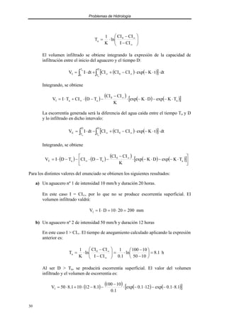 Problemas de Hidrología
30








−
−
⋅
=
∞
∞
CI
I
CI
CI
ln
K
1
T 0
a
El volumen infiltrado se obtiene integrando la expresión de la capacidad de
infiltración entre el inicio del aguacero y el tiempo D:
( ) ( )
[ ] dt
t
K
exp
CI
CI
CI
dt
I
V
D
T
0
T
0
I
a
a
⋅
⋅
−
⋅
−
+
+
⋅
= ∫
∫ ∞
∞
Integrando, se obtiene
( )
( )
( ) ( )
[ ]
a
0
a
a
I T
K
exp
D
K
exp
K
CI
CI
T
D
CI
T
I
V ⋅
−
−
⋅
−
⋅
−
−
−
⋅
+
⋅
= ∞
∞
La escorrentía generada será la diferencia del agua caída entre el tiempo Ta y D
y lo infiltrado en dicho intervalo:
( ) ( )
[ ] dt
t
K
exp
CI
CI
CI
dt
I
V
D
T
0
D
T
E
a
a
⋅
⋅
−
⋅
−
+
−
⋅
= ∫
∫ ∞
∞
Integrando, se obtiene
( ) ( )
( )
( ) ( )
[ ]





⋅
−
−
⋅
−
⋅
−
−
−
⋅
−
−
⋅
= ∞
∞ a
0
a
a
E T
K
exp
D
K
exp
K
CI
CI
T
D
CI
T
D
I
V
Para los distintos valores del enunciado se obtienen los siguientes resultados:
a) Un aguacero nº 1 de intensidad 10 mm/h y duración 20 horas.
En este caso I = CI∝, por lo que no se produce escorrentía superficial. El
volumen infiltrado valdrá:
mm
200
20
10
D
I
VI =
⋅
=
⋅
=
b) Un aguacero nº 2 de intensidad 50 mm/h y duración 12 horas
En este caso I > CI∝. El tiempo de anegamiento calculado aplicando la expresión
anterior es:
h
1
.
8
10
50
10
100
ln
1
.
0
1
CI
I
CI
CI
ln
K
1
T 0
a =






−
−
⋅
=








−
−
⋅
=
∞
∞
Al ser D > Ta, se producirá escorrentía superficial. El valor del volumen
infiltrado y el volumen de escorrentía es:
( ) ( ) ( ) ( )
[ ]
1
.
8
1
.
0
exp
12
1
.
0
exp
1
.
0
10
100
1
.
8
12
10
1
.
8
50
VI ⋅
−
−
⋅
−
⋅
−
−
−
⋅
+
⋅
=
 