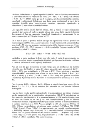 Problemas de Hidrología
34
En el mes de Diciembre el superávit producido (140.03 mm) se distribuye en completar
la capacidad máxima de retención del suelo (50 – 43.63 = 6.37 mm) y el sobrante
(140.03 – 6.37 = 133.66 mm), que es el excedente, será la escorrentía (hipodérmica,
superficial y subterránea). Habrá parte que drene (agua gravitacional) a través de la
porosidad drenable para, posteriormente constituir escorrentía hipodérmica y
subterránea. El resto escurrirá superficialmente.
Los siguientes meses (enero, febrero, marzo, abril y mayo) se sigue produciendo
superávit, pero como el suelo no puede retener más agua, dicho superávit alimenta
directamente el flujo de escorrentía (superficial, hipodérmica y subterránea). En los
meses con superávit la ETR coincide con la ETP.
En el mes de junio se produce déficit, en lugar de superávit se vuelve a producir un
balance negativo (87.83 mm). Ahora bien como, el suelo tiene retenida una cantidad de
agua igual a 50 mm, que es agua evapotranspirable, dicho balance mengua en 50 mm
quedando 87.83 – 50 = 37.83 mm que es el déficit producido. En consecuencia, la ETR
no coincide con la ETP, valiendo
ETR = ETP – Déficit = 107.63 – 37.83 = 69.8 mm
vaciándose el suelo quedando la RAU con valor nulo. A partir de ese momento, los
balances negativos proporcionan el valor del déficit que figura en las distintas casilla de
la Tabla en los meses de Julio, Agosto y Septiembre.
Para el caso de que inicialmente el suelo tenga agua en condiciones de máxima
retención (mes de Octubre) el valor del balance es positivo con un superávit de 50 –
16.66 = 33.34 mm, coincidiendo la ETR con la ETP. El mes siguiente el superávit
producido (43.63 mm) sirven para rellenar de nuevo hasta los 50 mm la RAU (50 –
33.34 = 16.66) y el resto ( 44.63 – 16.66 = 26.97 mm) para generar escorrentía
(excedente). A partir del mes de diciembre el cuadro es similar al presentado en la Tabla
7.1.
Para el caso de RAU = 100 mm y RAU = 150 mm se procedería de igual manera. En las
Tablas 7.3, 7.4, 7.5 y 7.6 se muestran los resultados de los distintos balances
hidrológicos.
Hay que hacer constar que los valores totales proporcionados en las últimas columnas
son las sumas totales de la precipitación, interceptación, ETP, ETR, excedente de los
doce meses del año hidrológico. Si se observa el valor de la ETR para los distintos casos
de RAU con valores de 50, 100 y 150 mm, respectivamente, y con las mismas
condiciones iniciales, se puede comprobar que aquella aumenta la misma cantidad que
el aumento en el valor en la RAU. Así, por ejemplo, la ETR total para una RAU de 50,
100 y 150 mm con condiciones inicialmente secas, resultan 549.27 (Tabla 7.1), 599.27
(Tabla 7.3) y 649.27 mm (Tabla 7.5), respectivamente, que coincide con el aumento de
la RAU (50 y 100 mm, respectivamente). Por el contrario, el déficit va disminuyendo en
50 mm cada vez que se aumenta la RAU en dicha cantidad: 173.47 (Tabla 7.1), 123.47
(Tabla 7.3) y 73.47 mm (Tabla 7.5), respectivamente; y 156.81 (Tabla 7.2), 106.81
(Tabla 7.4) y 56.81 mm (Tabla 7.6), respectivamente.
 