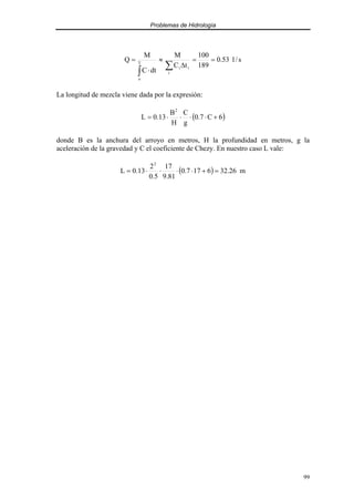Problemas de Hidrología
99
s
/
l
53
.
0
189
100
t
C
M
dt
C
M
Q
i
i
i
T
o
=
=
∆
≈
⋅
=
∑
∫
La longitud de mezcla viene dada por la expresión:
( )
6
C
7
.
0
g
C
H
B
13
.
0
L
2
+
⋅
⋅
⋅
⋅
=
donde B es la anchura del arroyo en metros, H la profundidad en metros, g la
aceleración de la gravedad y C el coeficiente de Chezy. En nuestro caso L vale:
( ) m
26
.
32
6
17
7
.
0
81
.
9
17
5
.
0
2
13
.
0
L
2
=
+
⋅
⋅
⋅
⋅
=
 