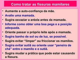 Como tratar as fissuras mamilares
•   Aumente a auto-confiança da mãe.
•   Avalie uma mamada.
•   Sugira esvaziar a aréola antes da mamada.
•   Informe como obter uma boa pega e a posição
    adequada.
•   Oriente passar o próprio leite após a mamada.
•   Sugira banho de sol ou de luz, se possível.
•   Sugira evitar “limpar” ou friccionar os mamilos.
•   Sugira evitar sutiã ou oriente usar “peneira de
    chá” entre o mamilo e o sutiã.
•   Sugira mudar a prática que pode estar causando
    a fissura.
 