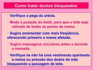 Como tratar ductos bloqueados

 Verifique a pega da aréola.
 Mude a posição do bebê, para que o leite seja
   retirado de todas as partes da mama.
 Sugira amamentar com mais freqüência,
oferecendo primeiro a mama afetada.
 Sugira massagens circulares antes e durante
   a mamada.
 Verifique se não há uma vestimenta apertando
   a mama ou pressão dos dedos da mãe
bloqueando a passagem de leite.
 