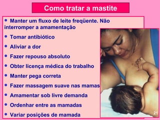 Como tratar a mastite
  Manter um fluxo de leite freqüente. Não
interromper a amamentação
   Tomar antibiótico
   Aliviar a dor
   Fazer repouso absoluto
   Obter licença médica do trabalho
   Manter pega correta
   Fazer massagem suave nas mamas
   Amamentar sob livre demanda
   Ordenhar entre as mamadas
                                             21
   Variar posições de mamada
 