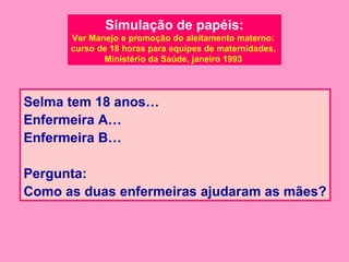 Simulação de papéis:
      Ver Manejo e promoção do aleitamento materno:
      curso de 18 horas para equipes de maternidades,
             Ministério da Saúde, janeiro 1993




Selma tem 18 anos…
Enfermeira A…
Enfermeira B…

Pergunta:
Como as duas enfermeiras ajudaram as mães?
 