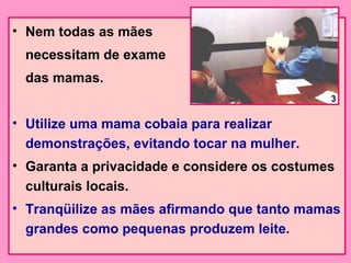• Nem todas as mães
 necessitam de exame
 das mamas.
                                              3

• Utilize uma mama cobaia para realizar
  demonstrações, evitando tocar na mulher.
• Garanta a privacidade e considere os costumes
  culturais locais.
• Tranqüilize as mães afirmando que tanto mamas
  grandes como pequenas produzem leite.
 