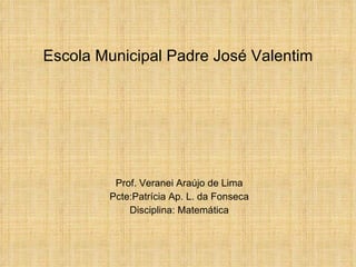 Escola Municipal Padre José Valentim Prof. Veranei Araújo de Lima Pcte:Patrícia Ap. L. da Fonseca Disciplina: Matemática 