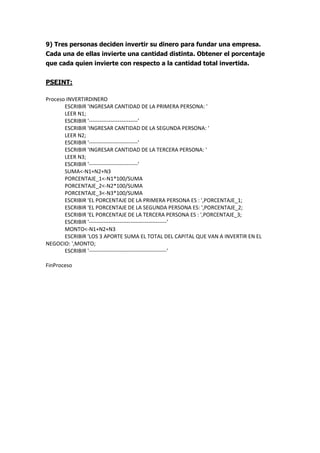9) Tres personas deciden invertir su dinero para fundar una empresa.
Cada una de ellas invierte una cantidad distinta. Obtener el porcentaje
que cada quien invierte con respecto a la cantidad total invertida.
PSEINT:
Proceso INVERTIRDINERO
ESCRIBIR 'INGRESAR CANTIDAD DE LA PRIMERA PERSONA: '
LEER N1;
ESCRIBIR '---------------------------'
ESCRIBIR 'INGRESAR CANTIDAD DE LA SEGUNDA PERSONA: '
LEER N2;
ESCRIBIR '---------------------------'
ESCRIBIR 'INGRESAR CANTIDAD DE LA TERCERA PERSONA: '
LEER N3;
ESCRIBIR '---------------------------'
SUMA<-N1+N2+N3
PORCENTAJE_1<-N1*100/SUMA
PORCENTAJE_2<-N2*100/SUMA
PORCENTAJE_3<-N3*100/SUMA
ESCRIBIR 'EL PORCENTAJE DE LA PRIMERA PERSONA ES : ',PORCENTAJE_1;
ESCRIBIR 'EL PORCENTAJE DE LA SEGUNDA PERSONA ES: ',PORCENTAJE_2;
ESCRIBIR 'EL PORCENTAJE DE LA TERCERA PERSONA ES : ',PORCENTAJE_3;
ESCRIBIR '-------------------------------------------'
MONTO<-N1+N2+N3
ESCRIBIR 'LOS 3 APORTE SUMA EL TOTAL DEL CAPITAL QUE VAN A INVERTIR EN EL
NEGOCIO: ',MONTO;
ESCRIBIR '-------------------------------------------'
FinProceso
 