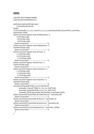 JAVA:
//AUTOR: JESUS FRANCO RAMOS
publicclasspromediodelAlumno {
publicstaticvoidmain(String[] args) {
// promedio del alumno
double
n1,n2,n3,examM,n_1,n_2,n_3,examF,t_1,t_2,t_3,examQ,promedio_M,promedio_F,promedio_
Q,promedio_TOTAL;
System.out.print("Ingresar notas de Matematica: ");
n1=Entrada.real();
n2=Entrada.real();
n3=Entrada.real();
System.out.println("-----------------------------------");
System.out.print("Ingresar nota de Matematica: ");
examM=Entrada.real();
System.out.println("-----------------------------------");
System.out.print("Ingresar notas de Fisica: ");
n_1=Entrada.real();
n_2=Entrada.real();
n_3=Entrada.real();
System.out.println("-----------------------------------");
System.out.print("Ingresar nota de Fisica: ");
examF=Entrada.real();
System.out.println("-----------------------------------");
System.out.print("Ingresar notas de Quimica: ");
t_1=Entrada.real();
t_2=Entrada.real();
t_3=Entrada.real();
System.out.println("-----------------------------------");
System.out.print("Ingresar nota de Quimica: ");
examQ=Entrada.real();
System.out.println("-----------------------------------");
promedio_M=(examM*0.90+ (n1+n2+n3)/3*0.10);
promedio_F=(examF*0.80+ (n_1+n_2+n_3)/2*0.20);
promedio_Q=(examQ*0.85+ (t_1+t_2+t_3)/3*0.15);
promedio_TOTAL=((promedio_M+promedio_F+promedio_Q)/3);
System.out.println("El promedio de matematica es: "+promedio_M);
System.out.println("-----------------------------------");
System.out.println("El promedio de fisica es: "+promedio_F);
System.out.println("-----------------------------------");
System.out.println("El promedio de quimica es: "+promedio_Q);
System.out.println("-----------------------------------");
System.out.println("El promedio general es: "+promedio_TOTAL);
System.out.println("-----------------------------------");
}
}
 