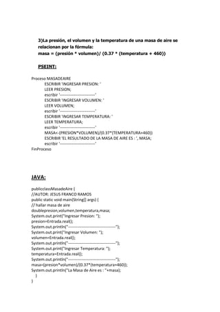3)La presión, el volumen y la temperatura de una masa de aire se
relacionan por la fórmula:
masa = (presión * volumen)/ (0.37 * (temperatura + 460))
PSEINT:
Proceso MASADEAIRE
ESCRIBIR 'INGRESAR PRESION: '
LEER PRESION;
escribir '--------------------------'
ESCRIBIR 'INGRESAR VOLUMEN: '
LEER VOLUMEN;
escribir '--------------------------'
ESCRIBIR 'INGRESAR TEMPERATURA: '
LEER TEMPERATURA;
escribir '--------------------------'
MASA<-(PRESION*VOLUMEN)/(0.37*(TEMPERATURA+460))
ESCRIBIR 'EL RESULTADO DE LA MASA DE AIRE ES : ', MASA;
escribir '--------------------------'
FinProceso
JAVA:
publicclassMasadeAire {
//AUTOR: JESUS FRANCO RAMOS
public static void main(String[] args) {
// hallar masa de aire
doublepresion,volumen,temperatura,masa;
System.out.print("Ingresar Presion: ");
presion=Entrada.real();
System.out.println("-----------------------------------");
System.out.print("Ingresar Volumen: ");
volumen=Entrada.real();
System.out.println("-----------------------------------");
System.out.print("Ingresar Temperatura: ");
temperatura=Entrada.real();
System.out.println("-----------------------------------");
masa=(presion*volumen)/(0.37*(temperatura+460));
System.out.println("La Masa de Aire es : "+masa);
}
}
 