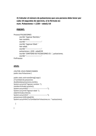 4) Calcular el número de pulsaciones que una persona debe tener por
cada 10 segundos de ejercicio, si la fórmula es:
num. Pulsaciones = (220 – edad)/10
PSEINT:
Proceso PULSACIONES
escribir 'Ingresar Nombre: '
leer nombre;
escribir '--------------------------'
escribir 'Ingresar Edad: '
leer edad;
escribir '--------------------------'
pulsaciones<- (220 - edad)/10
escribir 'CANTIDAD DE PULSACIONES ES : ', pulsaciones;
escribir '--------------------------'
FinProceso
JAVA:
//AUTOR: JESUS FRANCO RAMOS
public class Pulsaciones {
public static void main(String[] args) {
// Cantidad de pulsaciones
doubleedad,pulsaciones,nombre;
System.out.print("Ingresar nombre: ");
nombre=Entrada.caracter();
System.out.println("-----------------------------------");
System.out.print("Ingresar edad: ");
edad=Entrada.entero();
System.out.println("-----------------------------------");
pulsaciones=(220-edad)/10;
System.out.println("La Cantidad de Pulsaciones es : "+pulsaciones);
}
}
 