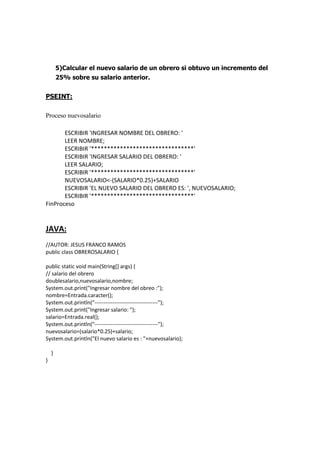 5)Calcular el nuevo salario de un obrero si obtuvo un incremento del
25% sobre su salario anterior.
PSEINT:
Proceso nuevosalario
ESCRIBIR 'INGRESAR NOMBRE DEL OBRERO: '
LEER NOMBRE;
ESCRIBIR '********************************'
ESCRIBIR 'INGRESAR SALARIO DEL OBRERO: '
LEER SALARIO;
ESCRIBIR '********************************'
NUEVOSALARIO<-(SALARIO*0.25)+SALARIO
ESCRIBIR 'EL NUEVO SALARIO DEL OBRERO ES: ', NUEVOSALARIO;
ESCRIBIR '********************************'
FinProceso
JAVA:
//AUTOR: JESUS FRANCO RAMOS
public class OBREROSALARIO {
public static void main(String[] args) {
// salario del obrero
doublesalario,nuevosalario,nombre;
System.out.print("Ingresar nombre del obreo :");
nombre=Entrada.caracter();
System.out.println("-----------------------------------");
System.out.print("Ingresar salario: ");
salario=Entrada.real();
System.out.println("-----------------------------------");
nuevosalario=(salario*0.25)+salario;
System.out.println("El nuevo salario es : "+nuevosalario);
}
}
 