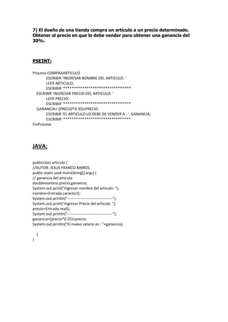 7) El dueño de una tienda compra un artículo a un precio determinado.
Obtener el precio en que lo debe vender para obtener una ganancia del
30%.
PSEINT:
Proceso COMPRAARTICULO
ESCRIBIR 'INGRESAR NOMBRE DEL ARTICULO: '
LEER ARTICULO;
ESCRIBIR '********************************'
ESCRIBIR 'INGRESAR PRECIO DEL ARTICULO: '
LEER PRECIO;
ESCRIBIR '********************************'
GANANCIA<-(PRECIO*0.30)+PRECIO
ESCRIBIR 'EL ARTICULO LO DEBE DE VENDER A : ', GANANCIA;
ESCRIBIR '********************************'
FinProceso
JAVA:
publicclass articulo {
//AUTOR: JESUS FRANCO RAMOS
public static void main(String[] args) {
// ganancia del articulo
doublenombre,precio,ganancia;
System.out.print("Ingresar nombre del articulo: ");
nombre=Entrada.caracter();
System.out.println("-----------------------------------");
System.out.print("Ingresar Precio del articulo: ");
precio=Entrada.real();
System.out.println("-----------------------------------");
ganancia=(precio*0.25)+precio;
System.out.println("El nuevo salario es : "+ganancia);
}
}
 