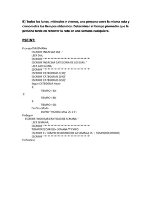 8) Todos los lunes, miércoles y viernes, una persona corre la misma ruta y
cronometra los tiempos obtenidos. Determinar el tiempo promedio que la
persona tarda en recorrer la ruta en una semana cualquiera.
PSEINT:
Proceso DIASEMANA
ESCRIBIR 'INGRESAR DIA : '
LEER DIA;
ESCRIBIR '********************************'
ESCRIBIR 'INGRESAR CATEGORIA DE LOS DIAS: '
LEER CATEGORIA;
ESCRIBIR '********************************'
ESCRIBIR 'CATEGORIAS 1(30)'
ESCRIBIR 'CATEGORIAS 2(40)'
ESCRIBIR 'CATEGORIAS 3(50)'
Segun CATEGORIA Hacer
1:
TIEMPO<-30;
2:
TIEMPO<-40;
3:
TIEMPO<-50;
De Otro Modo:
Escribir 'INGRESE DIAS DE 1-3';
FinSegun
ESCRIBIR 'INGRESAR CANTIDAD DE SEMANA: '
LEER SEMANA;
ESCRIBIR '********************************'
TIEMPORECORRIDO<-SEMANA*TIEMPO
ESCRIBIR 'EL TIEMPO RECORRIDO DE LA SEMANA ES: ', TIEMPORECORRIDO;
ESCRIBIR '********************************'
FinProceso
 