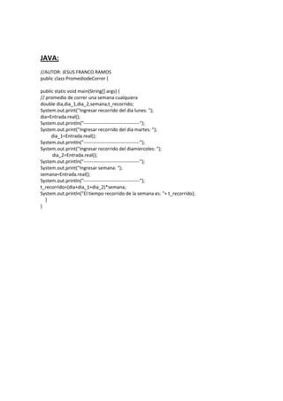 JAVA:
//AUTOR: JESUS FRANCO RAMOS
public class PromediodeCorrer {
public static void main(String[] args) {
// promedio de correr una semana cualquiera
double dia,dia_1,dia_2,semana,t_recorrido;
System.out.print("Ingresar recorrido del dia lunes: ");
dia=Entrada.real();
System.out.println("-----------------------------------");
System.out.print("Ingresar recorrido del dia martes: ");
dia_1=Entrada.real();
System.out.println("-----------------------------------");
System.out.print("Ingresar recorrido del diamiercoles: ");
dia_2=Entrada.real();
System.out.println("-----------------------------------");
System.out.print("Ingresar semana: ");
semana=Entrada.real();
System.out.println("-----------------------------------");
t_recorrido=(dia+dia_1+dia_2)*semana;
System.out.println("El tiempo recorrido de la semana es: "+ t_recorrido);
}
}
 