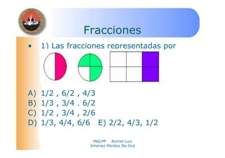ING/PF Romel Luis
Jimenez Montes De Oca
FraccionesFracciones
• 1) Las fracciones representadas por
estos gráficos son:
A) 1/2 , 6/2 , 4/3
B) 1/3 , 3/4 . 6/2
C) 1/2 , 3/4 , 2/6
D) 1/3, 4/4, 6/6 E) 2/2, 4/3, 1/2
 