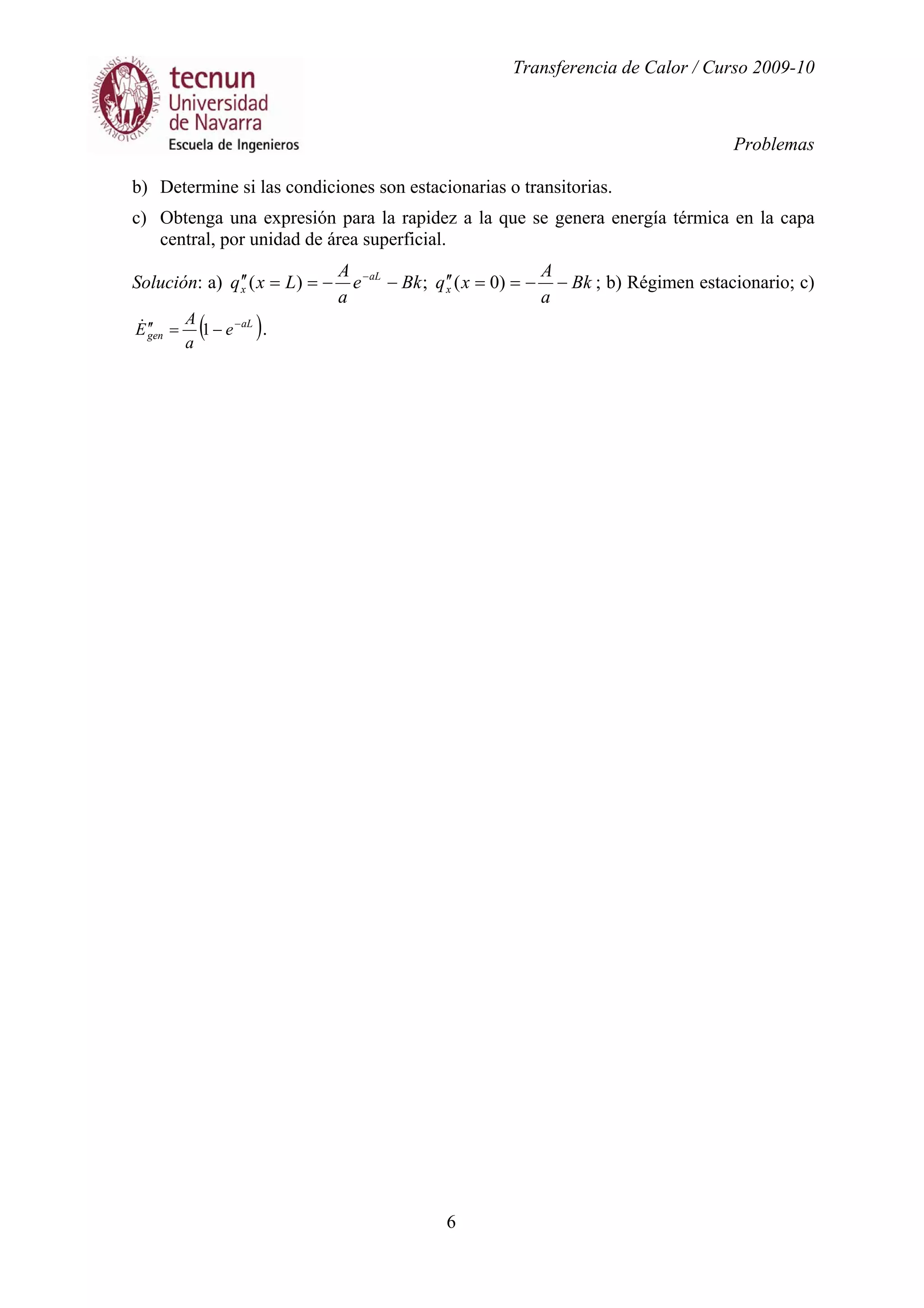 Transferencia de Calor / Curso 2009-10
Problemas
6
b) Determine si las condiciones son estacionarias o transitorias.
c) Obtenga una expresión para la rapidez a la que se genera energía térmica en la capa
central, por unidad de área superficial.
Solución: a) Bk
a
A
xqBke
a
A
Lxq x
aL
x −−==′′−−==′′ −
)0(;)( ; b) Régimen estacionario; c)
( )aL
gen e
a
A
E −
−=′′ 1& .
 