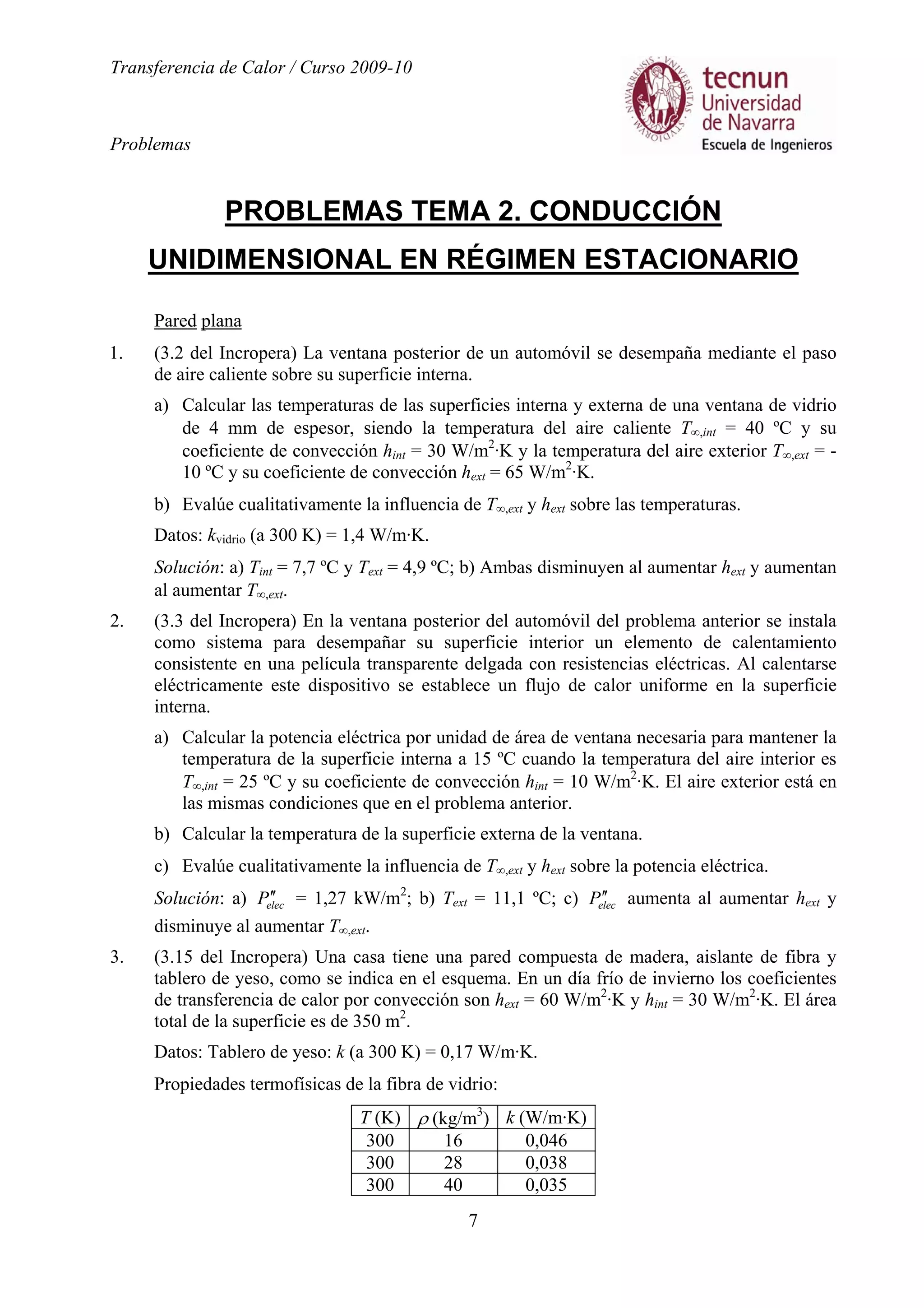 Transferencia de Calor / Curso 2009-10
Problemas
7
PROBLEMAS TEMA 2. CONDUCCIÓN
UNIDIMENSIONAL EN RÉGIMEN ESTACIONARIO
Pared plana
1. (3.2 del Incropera) La ventana posterior de un automóvil se desempaña mediante el paso
de aire caliente sobre su superficie interna.
a) Calcular las temperaturas de las superficies interna y externa de una ventana de vidrio
de 4 mm de espesor, siendo la temperatura del aire caliente T∞,int = 40 ºC y su
coeficiente de convección hint = 30 W/m2
·K y la temperatura del aire exterior T∞,ext = -
10 ºC y su coeficiente de convección hext = 65 W/m2
·K.
b) Evalúe cualitativamente la influencia de T∞,ext y hext sobre las temperaturas.
Datos: kvidrio (a 300 K) = 1,4 W/m·K.
Solución: a) Tint = 7,7 ºC y Text = 4,9 ºC; b) Ambas disminuyen al aumentar hext y aumentan
al aumentar T∞,ext.
2. (3.3 del Incropera) En la ventana posterior del automóvil del problema anterior se instala
como sistema para desempañar su superficie interior un elemento de calentamiento
consistente en una película transparente delgada con resistencias eléctricas. Al calentarse
eléctricamente este dispositivo se establece un flujo de calor uniforme en la superficie
interna.
a) Calcular la potencia eléctrica por unidad de área de ventana necesaria para mantener la
temperatura de la superficie interna a 15 ºC cuando la temperatura del aire interior es
T∞,int = 25 ºC y su coeficiente de convección hint = 10 W/m2
·K. El aire exterior está en
las mismas condiciones que en el problema anterior.
b) Calcular la temperatura de la superficie externa de la ventana.
c) Evalúe cualitativamente la influencia de T∞,ext y hext sobre la potencia eléctrica.
Solución: a) elecP ′′ = 1,27 kW/m2
; b) Text = 11,1 ºC; c) elecP ′′ aumenta al aumentar hext y
disminuye al aumentar T∞,ext.
3. (3.15 del Incropera) Una casa tiene una pared compuesta de madera, aislante de fibra y
tablero de yeso, como se indica en el esquema. En un día frío de invierno los coeficientes
de transferencia de calor por convección son hext = 60 W/m2
·K y hint = 30 W/m2
·K. El área
total de la superficie es de 350 m2
.
Datos: Tablero de yeso: k (a 300 K) = 0,17 W/m·K.
Propiedades termofísicas de la fibra de vidrio:
T (K) ρ (kg/m3
) k (W/m·K)
300 16 0,046
300 28 0,038
300 40 0,035
 