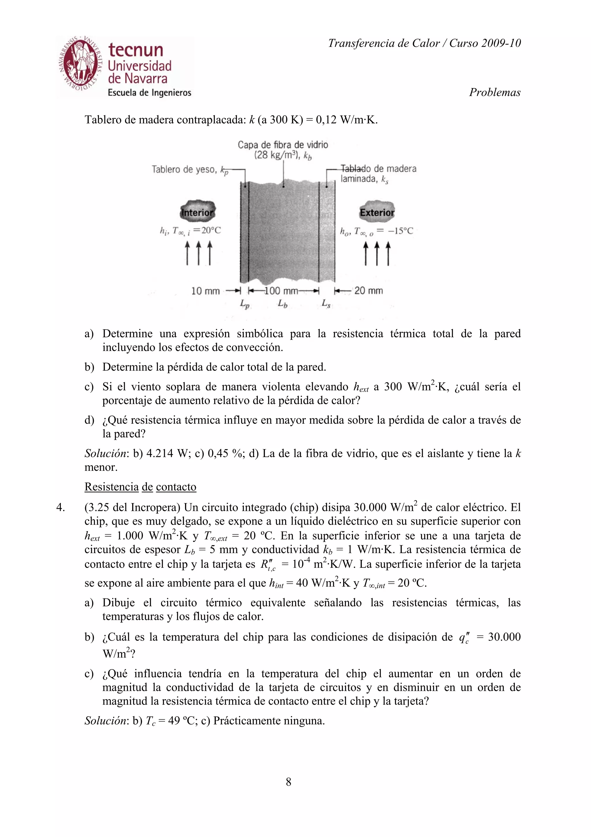 Transferencia de Calor / Curso 2009-10
Problemas
8
Tablero de madera contraplacada: k (a 300 K) = 0,12 W/m·K.
a) Determine una expresión simbólica para la resistencia térmica total de la pared
incluyendo los efectos de convección.
b) Determine la pérdida de calor total de la pared.
c) Si el viento soplara de manera violenta elevando hext a 300 W/m2
·K, ¿cuál sería el
porcentaje de aumento relativo de la pérdida de calor?
d) ¿Qué resistencia térmica influye en mayor medida sobre la pérdida de calor a través de
la pared?
Solución: b) 4.214 W; c) 0,45 %; d) La de la fibra de vidrio, que es el aislante y tiene la k
menor.
Resistencia de contacto
4. (3.25 del Incropera) Un circuito integrado (chip) disipa 30.000 W/m2
de calor eléctrico. El
chip, que es muy delgado, se expone a un líquido dieléctrico en su superficie superior con
hext = 1.000 W/m2
·K y T∞,ext = 20 ºC. En la superficie inferior se une a una tarjeta de
circuitos de espesor Lb = 5 mm y conductividad kb = 1 W/m·K. La resistencia térmica de
contacto entre el chip y la tarjeta es ctR ,
′′ = 10-4
m2
·K/W. La superficie inferior de la tarjeta
se expone al aire ambiente para el que hint = 40 W/m2
·K y T∞,int = 20 ºC.
a) Dibuje el circuito térmico equivalente señalando las resistencias térmicas, las
temperaturas y los flujos de calor.
b) ¿Cuál es la temperatura del chip para las condiciones de disipación de cq ′′ = 30.000
W/m2
?
c) ¿Qué influencia tendría en la temperatura del chip el aumentar en un orden de
magnitud la conductividad de la tarjeta de circuitos y en disminuir en un orden de
magnitud la resistencia térmica de contacto entre el chip y la tarjeta?
Solución: b) Tc = 49 ºC; c) Prácticamente ninguna.
 
