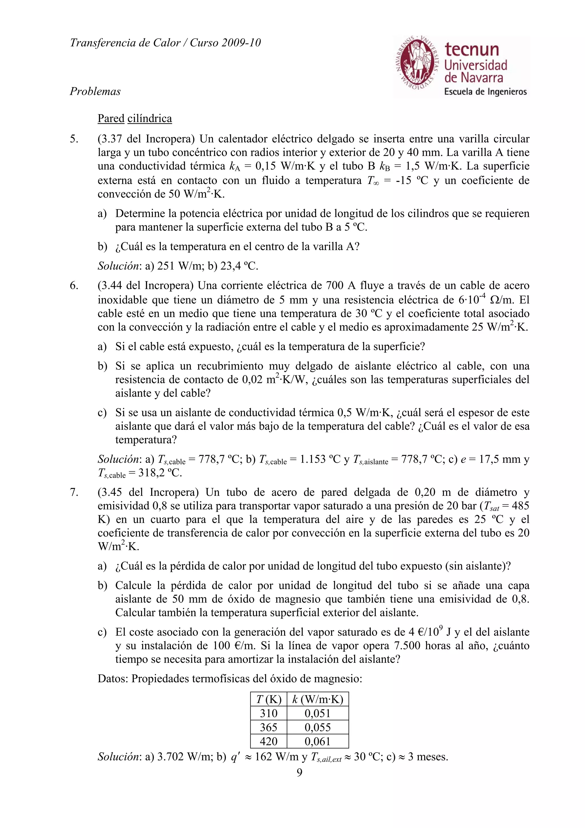 Transferencia de Calor / Curso 2009-10
Problemas
9
Pared cilíndrica
5. (3.37 del Incropera) Un calentador eléctrico delgado se inserta entre una varilla circular
larga y un tubo concéntrico con radios interior y exterior de 20 y 40 mm. La varilla A tiene
una conductividad térmica kA = 0,15 W/m·K y el tubo B kB = 1,5 W/m·K. La superficie
externa está en contacto con un fluido a temperatura T∞ = -15 ºC y un coeficiente de
convección de 50 W/m2
·K.
a) Determine la potencia eléctrica por unidad de longitud de los cilindros que se requieren
para mantener la superficie externa del tubo B a 5 ºC.
b) ¿Cuál es la temperatura en el centro de la varilla A?
Solución: a) 251 W/m; b) 23,4 ºC.
6. (3.44 del Incropera) Una corriente eléctrica de 700 A fluye a través de un cable de acero
inoxidable que tiene un diámetro de 5 mm y una resistencia eléctrica de 6·10-4
Ω/m. El
cable esté en un medio que tiene una temperatura de 30 ºC y el coeficiente total asociado
con la convección y la radiación entre el cable y el medio es aproximadamente 25 W/m2
·K.
a) Si el cable está expuesto, ¿cuál es la temperatura de la superficie?
b) Si se aplica un recubrimiento muy delgado de aislante eléctrico al cable, con una
resistencia de contacto de 0,02 m2
·K/W, ¿cuáles son las temperaturas superficiales del
aislante y del cable?
c) Si se usa un aislante de conductividad térmica 0,5 W/m·K, ¿cuál será el espesor de este
aislante que dará el valor más bajo de la temperatura del cable? ¿Cuál es el valor de esa
temperatura?
Solución: a) Ts,cable = 778,7 ºC; b) Ts,cable = 1.153 ºC y Ts,aislante = 778,7 ºC; c) e = 17,5 mm y
Ts,cable = 318,2 ºC.
7. (3.45 del Incropera) Un tubo de acero de pared delgada de 0,20 m de diámetro y
emisividad 0,8 se utiliza para transportar vapor saturado a una presión de 20 bar (Tsat = 485
K) en un cuarto para el que la temperatura del aire y de las paredes es 25 ºC y el
coeficiente de transferencia de calor por convección en la superficie externa del tubo es 20
W/m2
·K.
a) ¿Cuál es la pérdida de calor por unidad de longitud del tubo expuesto (sin aislante)?
b) Calcule la pérdida de calor por unidad de longitud del tubo si se añade una capa
aislante de 50 mm de óxido de magnesio que también tiene una emisividad de 0,8.
Calcular también la temperatura superficial exterior del aislante.
c) El coste asociado con la generación del vapor saturado es de 4 €/109
J y el del aislante
y su instalación de 100 €/m. Si la línea de vapor opera 7.500 horas al año, ¿cuánto
tiempo se necesita para amortizar la instalación del aislante?
Datos: Propiedades termofísicas del óxido de magnesio:
T (K) k (W/m·K)
310 0,051
365 0,055
420 0,061
Solución: a) 3.702 W/m; b) q′ ≈ 162 W/m y Ts,ail,ext ≈ 30 ºC; c) ≈ 3 meses.
 