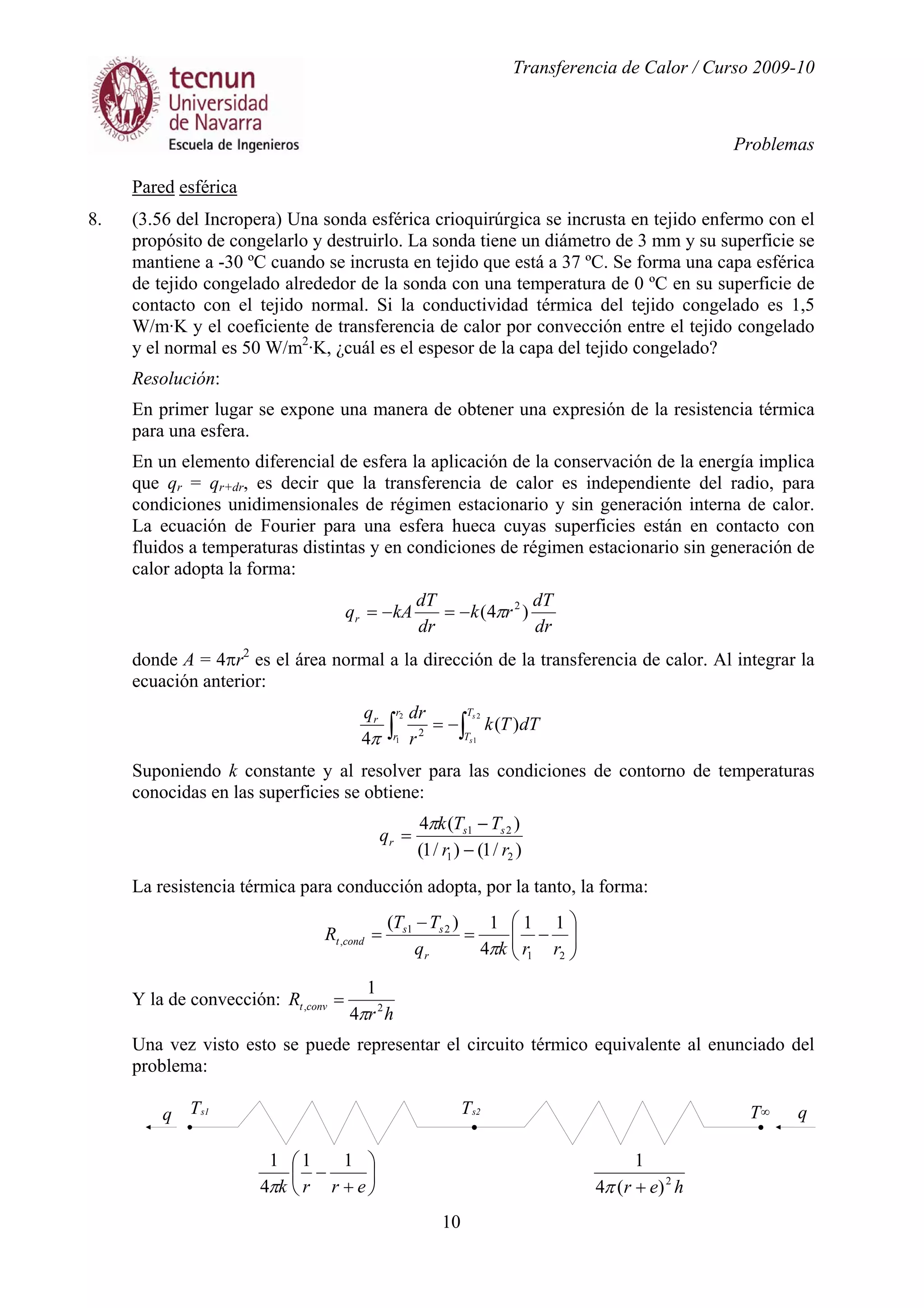Transferencia de Calor / Curso 2009-10
Problemas
10
Pared esférica
8. (3.56 del Incropera) Una sonda esférica crioquirúrgica se incrusta en tejido enfermo con el
propósito de congelarlo y destruirlo. La sonda tiene un diámetro de 3 mm y su superficie se
mantiene a -30 ºC cuando se incrusta en tejido que está a 37 ºC. Se forma una capa esférica
de tejido congelado alrededor de la sonda con una temperatura de 0 ºC en su superficie de
contacto con el tejido normal. Si la conductividad térmica del tejido congelado es 1,5
W/m·K y el coeficiente de transferencia de calor por convección entre el tejido congelado
y el normal es 50 W/m2
·K, ¿cuál es el espesor de la capa del tejido congelado?
Resolución:
En primer lugar se expone una manera de obtener una expresión de la resistencia térmica
para una esfera.
En un elemento diferencial de esfera la aplicación de la conservación de la energía implica
que qr = qr+dr, es decir que la transferencia de calor es independiente del radio, para
condiciones unidimensionales de régimen estacionario y sin generación interna de calor.
La ecuación de Fourier para una esfera hueca cuyas superficies están en contacto con
fluidos a temperaturas distintas y en condiciones de régimen estacionario sin generación de
calor adopta la forma:
dr
dT
rk
dr
dT
kAqr )4( 2
π−=−=
donde A = 4πr2
es el área normal a la dirección de la transferencia de calor. Al integrar la
ecuación anterior:
∫∫ −=
2
1
2
1
)(
4 2
s
s
T
T
r
r
r
dTTk
r
drq
π
Suponiendo k constante y al resolver para las condiciones de contorno de temperaturas
conocidas en las superficies se obtiene:
)/1()/1(
)(4
21
21
rr
TTk
q ss
r
−
−
=
π
La resistencia térmica para conducción adopta, por la tanto, la forma:






−=
−
=
21
21
,
11
4
1)(
rrkq
TT
R
r
ss
condt
π
Y la de convección:
hr
R convt 2,
4
1
π
=
Una vez visto esto se puede representar el circuito térmico equivalente al enunciado del
problema:






+
−
errk
11
4
1
π her 2
)(4
1
+π
q qT∞Ts1 Ts2
 