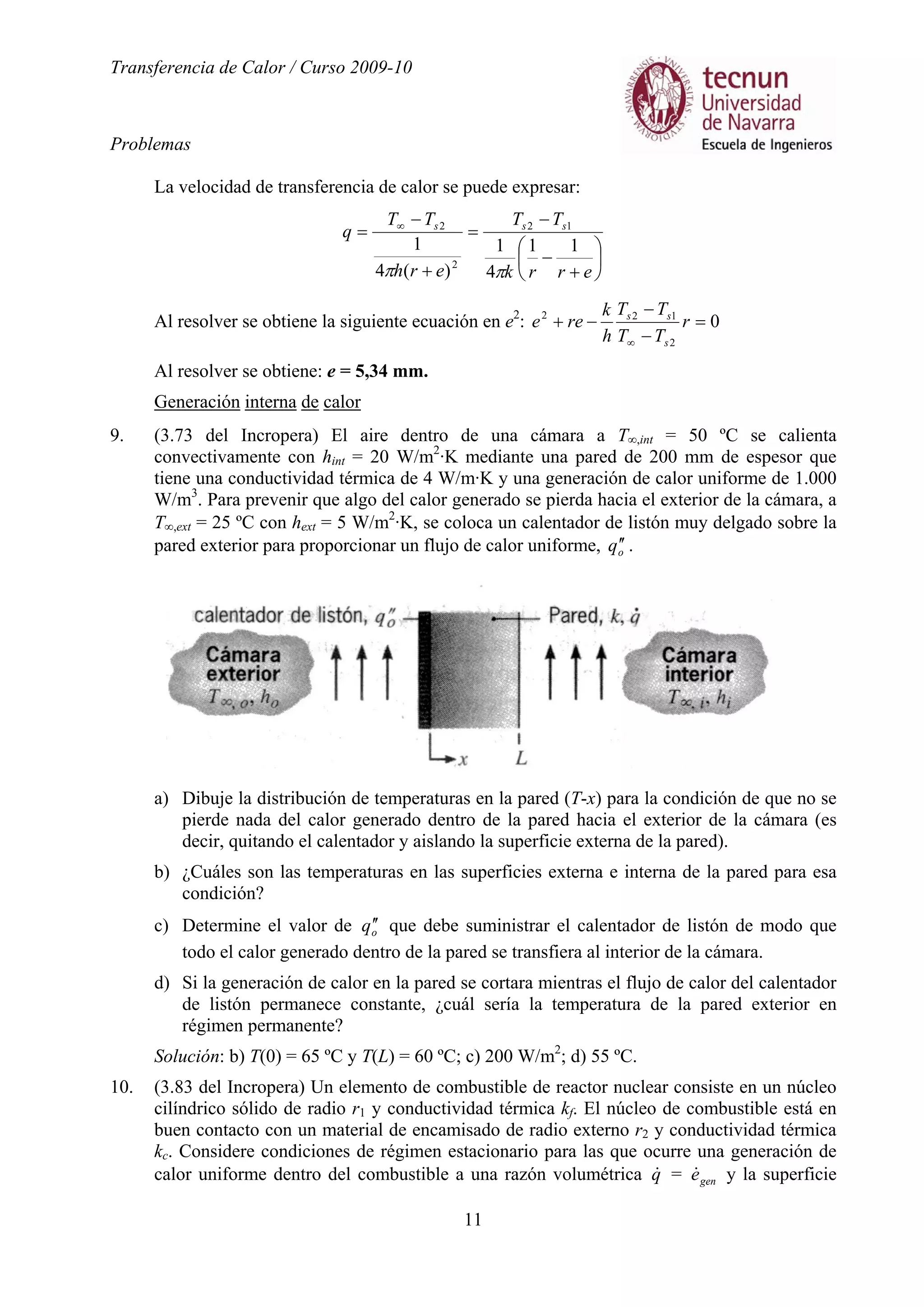 Transferencia de Calor / Curso 2009-10
Problemas
11
La velocidad de transferencia de calor se puede expresar:






+
−
−
=
+
−
= ∞
errk
TT
erh
TT
q sss
11
4
1
)(4
1
12
2
2
ππ
Al resolver se obtiene la siguiente ecuación en e2
: 0
2
122
=
−
−
−+
∞
r
TT
TT
h
k
ree
s
ss
Al resolver se obtiene: e = 5,34 mm.
Generación interna de calor
9. (3.73 del Incropera) El aire dentro de una cámara a T∞,int = 50 ºC se calienta
convectivamente con hint = 20 W/m2
·K mediante una pared de 200 mm de espesor que
tiene una conductividad térmica de 4 W/m·K y una generación de calor uniforme de 1.000
W/m3
. Para prevenir que algo del calor generado se pierda hacia el exterior de la cámara, a
T∞,ext = 25 ºC con hext = 5 W/m2
·K, se coloca un calentador de listón muy delgado sobre la
pared exterior para proporcionar un flujo de calor uniforme, oq ′′ .
a) Dibuje la distribución de temperaturas en la pared (T-x) para la condición de que no se
pierde nada del calor generado dentro de la pared hacia el exterior de la cámara (es
decir, quitando el calentador y aislando la superficie externa de la pared).
b) ¿Cuáles son las temperaturas en las superficies externa e interna de la pared para esa
condición?
c) Determine el valor de oq ′′ que debe suministrar el calentador de listón de modo que
todo el calor generado dentro de la pared se transfiera al interior de la cámara.
d) Si la generación de calor en la pared se cortara mientras el flujo de calor del calentador
de listón permanece constante, ¿cuál sería la temperatura de la pared exterior en
régimen permanente?
Solución: b) T(0) = 65 ºC y T(L) = 60 ºC; c) 200 W/m2
; d) 55 ºC.
10. (3.83 del Incropera) Un elemento de combustible de reactor nuclear consiste en un núcleo
cilíndrico sólido de radio r1 y conductividad térmica kf. El núcleo de combustible está en
buen contacto con un material de encamisado de radio externo r2 y conductividad térmica
kc. Considere condiciones de régimen estacionario para las que ocurre una generación de
calor uniforme dentro del combustible a una razón volumétrica q& = gene& y la superficie
 