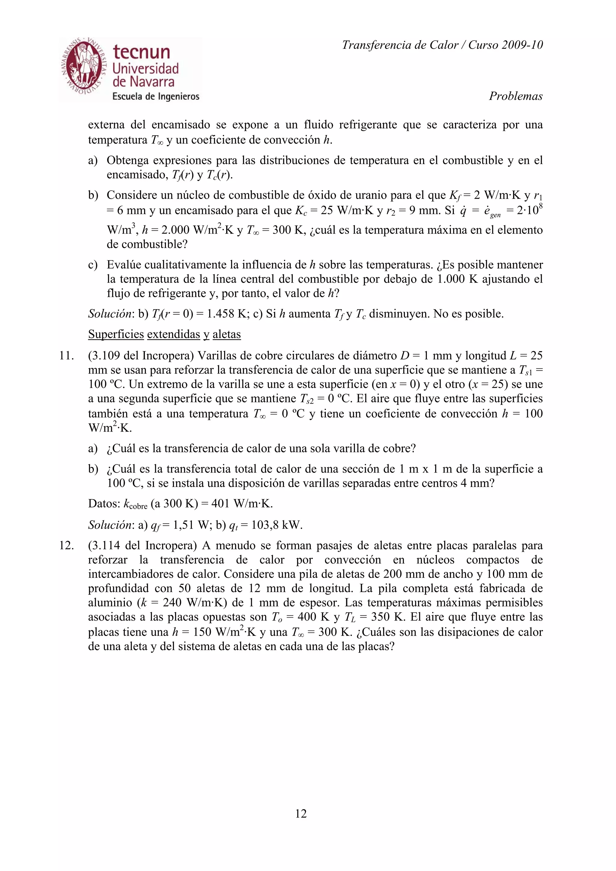 Transferencia de Calor / Curso 2009-10
Problemas
12
externa del encamisado se expone a un fluido refrigerante que se caracteriza por una
temperatura T∞ y un coeficiente de convección h.
a) Obtenga expresiones para las distribuciones de temperatura en el combustible y en el
encamisado, Tf(r) y Tc(r).
b) Considere un núcleo de combustible de óxido de uranio para el que Kf = 2 W/m·K y r1
= 6 mm y un encamisado para el que Kc = 25 W/m·K y r2 = 9 mm. Si q& = gene& = 2·108
W/m3
, h = 2.000 W/m2
·K y T∞ = 300 K, ¿cuál es la temperatura máxima en el elemento
de combustible?
c) Evalúe cualitativamente la influencia de h sobre las temperaturas. ¿Es posible mantener
la temperatura de la línea central del combustible por debajo de 1.000 K ajustando el
flujo de refrigerante y, por tanto, el valor de h?
Solución: b) Tf(r = 0) = 1.458 K; c) Si h aumenta Tf y Tc disminuyen. No es posible.
Superficies extendidas y aletas
11. (3.109 del Incropera) Varillas de cobre circulares de diámetro D = 1 mm y longitud L = 25
mm se usan para reforzar la transferencia de calor de una superficie que se mantiene a Ts1 =
100 ºC. Un extremo de la varilla se une a esta superficie (en x = 0) y el otro (x = 25) se une
a una segunda superficie que se mantiene Ts2 = 0 ºC. El aire que fluye entre las superficies
también está a una temperatura T∞ = 0 ºC y tiene un coeficiente de convección h = 100
W/m2
·K.
a) ¿Cuál es la transferencia de calor de una sola varilla de cobre?
b) ¿Cuál es la transferencia total de calor de una sección de 1 m x 1 m de la superficie a
100 ºC, si se instala una disposición de varillas separadas entre centros 4 mm?
Datos: kcobre (a 300 K) = 401 W/m·K.
Solución: a) qf = 1,51 W; b) qt = 103,8 kW.
12. (3.114 del Incropera) A menudo se forman pasajes de aletas entre placas paralelas para
reforzar la transferencia de calor por convección en núcleos compactos de
intercambiadores de calor. Considere una pila de aletas de 200 mm de ancho y 100 mm de
profundidad con 50 aletas de 12 mm de longitud. La pila completa está fabricada de
aluminio (k = 240 W/m·K) de 1 mm de espesor. Las temperaturas máximas permisibles
asociadas a las placas opuestas son To = 400 K y TL = 350 K. El aire que fluye entre las
placas tiene una h = 150 W/m2
·K y una T∞ = 300 K. ¿Cuáles son las disipaciones de calor
de una aleta y del sistema de aletas en cada una de las placas?
 