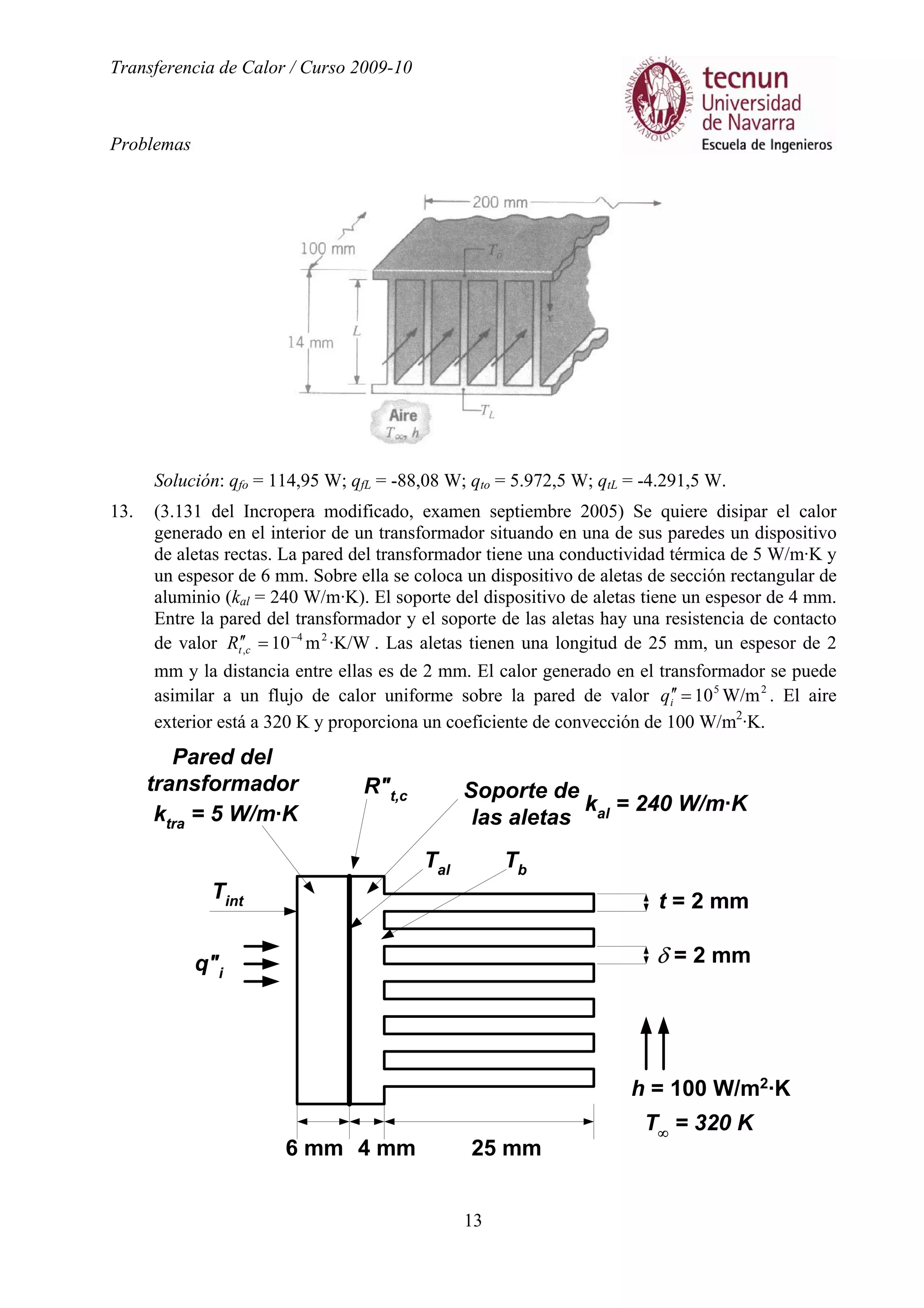 Transferencia de Calor / Curso 2009-10
Problemas
13
Solución: qfo = 114,95 W; qfL = -88,08 W; qto = 5.972,5 W; qtL = -4.291,5 W.
13. (3.131 del Incropera modificado, examen septiembre 2005) Se quiere disipar el calor
generado en el interior de un transformador situando en una de sus paredes un dispositivo
de aletas rectas. La pared del transformador tiene una conductividad térmica de 5 W/m·K y
un espesor de 6 mm. Sobre ella se coloca un dispositivo de aletas de sección rectangular de
aluminio (kal = 240 W/m·K). El soporte del dispositivo de aletas tiene un espesor de 4 mm.
Entre la pared del transformador y el soporte de las aletas hay una resistencia de contacto
de valor ·K/Wm10 24
,
−
=′′ctR . Las aletas tienen una longitud de 25 mm, un espesor de 2
mm y la distancia entre ellas es de 2 mm. El calor generado en el transformador se puede
asimilar a un flujo de calor uniforme sobre la pared de valor 25
W/m10=′′iq . El aire
exterior está a 320 K y proporciona un coeficiente de convección de 100 W/m2
·K.
q"i
Pared del
transformador Soporte de
las aletas
R"t,c
t = 2 mm
δ = 2 mm
T∞
= 320 K
6 mm 25 mm4 mm
h = 100 W/m2
·K
Tint
Tal Tb
ktra
= 5 W/m·K kal
= 240 W/m·K
 