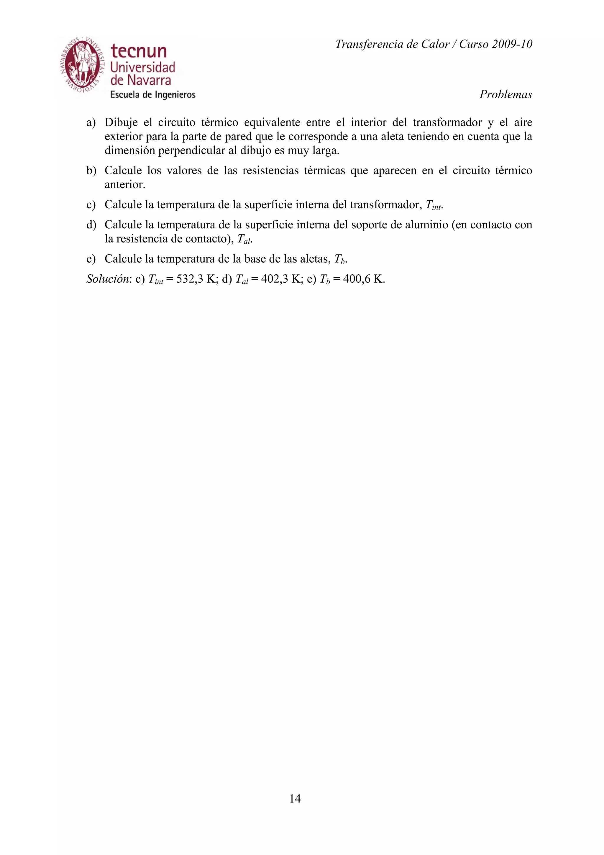 Transferencia de Calor / Curso 2009-10
Problemas
14
a) Dibuje el circuito térmico equivalente entre el interior del transformador y el aire
exterior para la parte de pared que le corresponde a una aleta teniendo en cuenta que la
dimensión perpendicular al dibujo es muy larga.
b) Calcule los valores de las resistencias térmicas que aparecen en el circuito térmico
anterior.
c) Calcule la temperatura de la superficie interna del transformador, Tint.
d) Calcule la temperatura de la superficie interna del soporte de aluminio (en contacto con
la resistencia de contacto), Tal.
e) Calcule la temperatura de la base de las aletas, Tb.
Solución: c) Tint = 532,3 K; d) Tal = 402,3 K; e) Tb = 400,6 K.
 
