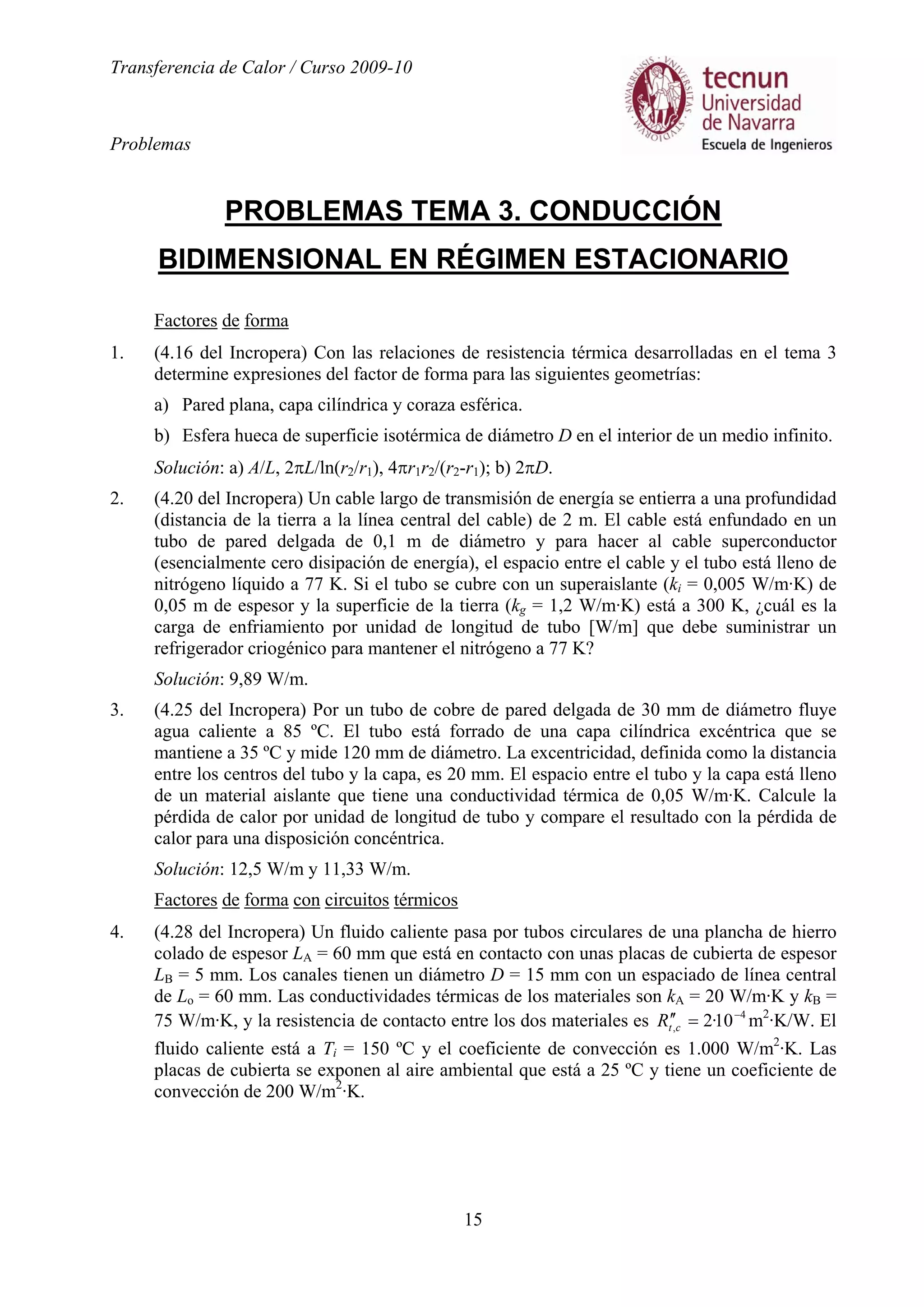 Transferencia de Calor / Curso 2009-10
Problemas
15
PROBLEMAS TEMA 3. CONDUCCIÓN
BIDIMENSIONAL EN RÉGIMEN ESTACIONARIO
Factores de forma
1. (4.16 del Incropera) Con las relaciones de resistencia térmica desarrolladas en el tema 3
determine expresiones del factor de forma para las siguientes geometrías:
a) Pared plana, capa cilíndrica y coraza esférica.
b) Esfera hueca de superficie isotérmica de diámetro D en el interior de un medio infinito.
Solución: a) A/L, 2πL/ln(r2/r1), 4πr1r2/(r2-r1); b) 2πD.
2. (4.20 del Incropera) Un cable largo de transmisión de energía se entierra a una profundidad
(distancia de la tierra a la línea central del cable) de 2 m. El cable está enfundado en un
tubo de pared delgada de 0,1 m de diámetro y para hacer al cable superconductor
(esencialmente cero disipación de energía), el espacio entre el cable y el tubo está lleno de
nitrógeno líquido a 77 K. Si el tubo se cubre con un superaislante (ki = 0,005 W/m·K) de
0,05 m de espesor y la superficie de la tierra (kg = 1,2 W/m·K) está a 300 K, ¿cuál es la
carga de enfriamiento por unidad de longitud de tubo [W/m] que debe suministrar un
refrigerador criogénico para mantener el nitrógeno a 77 K?
Solución: 9,89 W/m.
3. (4.25 del Incropera) Por un tubo de cobre de pared delgada de 30 mm de diámetro fluye
agua caliente a 85 ºC. El tubo está forrado de una capa cilíndrica excéntrica que se
mantiene a 35 ºC y mide 120 mm de diámetro. La excentricidad, definida como la distancia
entre los centros del tubo y la capa, es 20 mm. El espacio entre el tubo y la capa está lleno
de un material aislante que tiene una conductividad térmica de 0,05 W/m·K. Calcule la
pérdida de calor por unidad de longitud de tubo y compare el resultado con la pérdida de
calor para una disposición concéntrica.
Solución: 12,5 W/m y 11,33 W/m.
Factores de forma con circuitos térmicos
4. (4.28 del Incropera) Un fluido caliente pasa por tubos circulares de una plancha de hierro
colado de espesor LA = 60 mm que está en contacto con unas placas de cubierta de espesor
LB = 5 mm. Los canales tienen un diámetro D = 15 mm con un espaciado de línea central
de Lo = 60 mm. Las conductividades térmicas de los materiales son kA = 20 W/m·K y kB =
75 W/m·K, y la resistencia de contacto entre los dos materiales es 4
, 10·2 −
=′′ctR m2
·K/W. El
fluido caliente está a Ti = 150 ºC y el coeficiente de convección es 1.000 W/m2
·K. Las
placas de cubierta se exponen al aire ambiental que está a 25 ºC y tiene un coeficiente de
convección de 200 W/m2
·K.
 