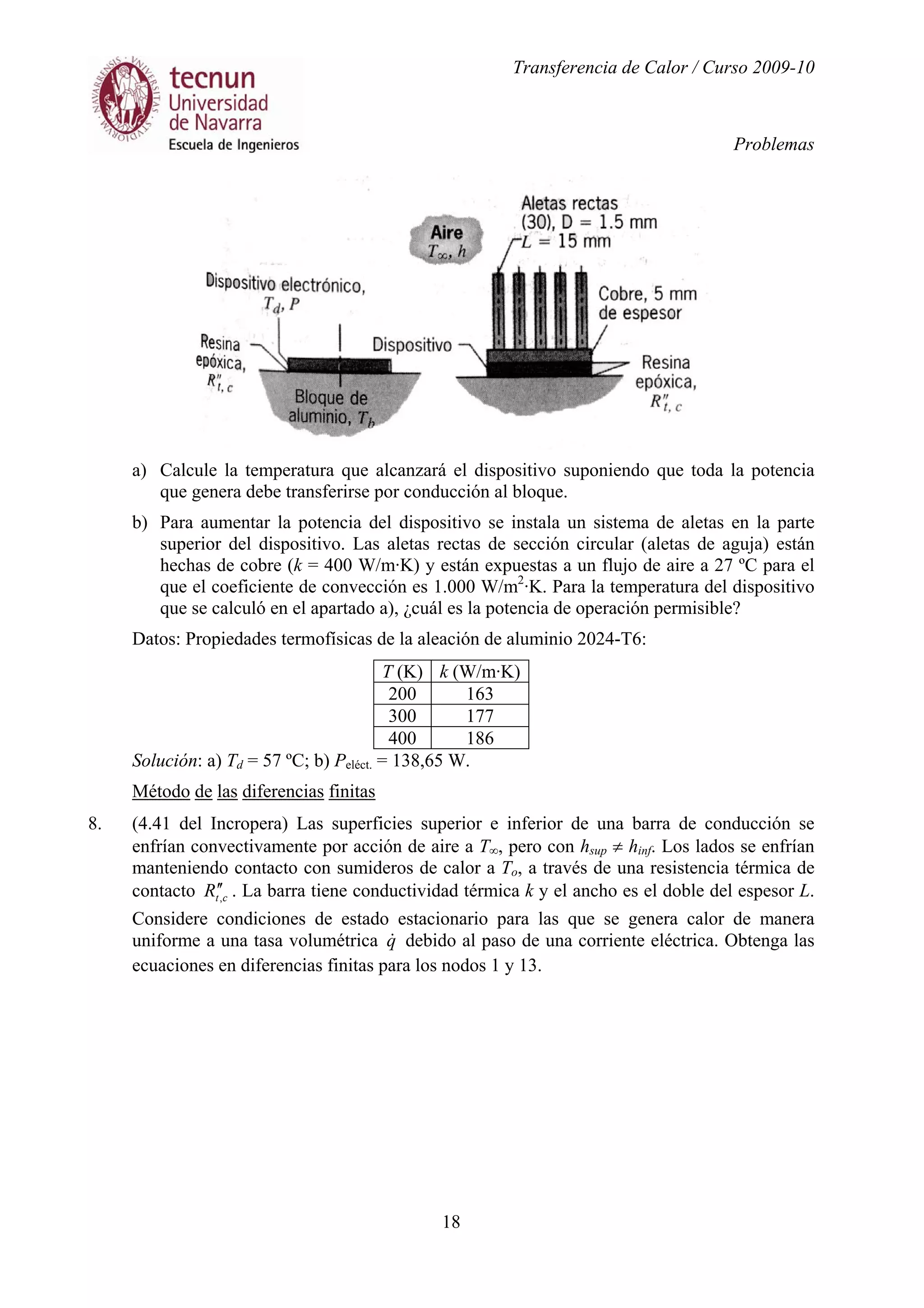 Transferencia de Calor / Curso 2009-10
Problemas
18
a) Calcule la temperatura que alcanzará el dispositivo suponiendo que toda la potencia
que genera debe transferirse por conducción al bloque.
b) Para aumentar la potencia del dispositivo se instala un sistema de aletas en la parte
superior del dispositivo. Las aletas rectas de sección circular (aletas de aguja) están
hechas de cobre (k = 400 W/m·K) y están expuestas a un flujo de aire a 27 ºC para el
que el coeficiente de convección es 1.000 W/m2
·K. Para la temperatura del dispositivo
que se calculó en el apartado a), ¿cuál es la potencia de operación permisible?
Datos: Propiedades termofísicas de la aleación de aluminio 2024-T6:
T (K) k (W/m·K)
200 163
300 177
400 186
Solución: a) Td = 57 ºC; b) Peléct. = 138,65 W.
Método de las diferencias finitas
8. (4.41 del Incropera) Las superficies superior e inferior de una barra de conducción se
enfrían convectivamente por acción de aire a T∞, pero con hsup ≠ hinf. Los lados se enfrían
manteniendo contacto con sumideros de calor a To, a través de una resistencia térmica de
contacto ctR ,
′′ . La barra tiene conductividad térmica k y el ancho es el doble del espesor L.
Considere condiciones de estado estacionario para las que se genera calor de manera
uniforme a una tasa volumétrica q& debido al paso de una corriente eléctrica. Obtenga las
ecuaciones en diferencias finitas para los nodos 1 y 13.
 