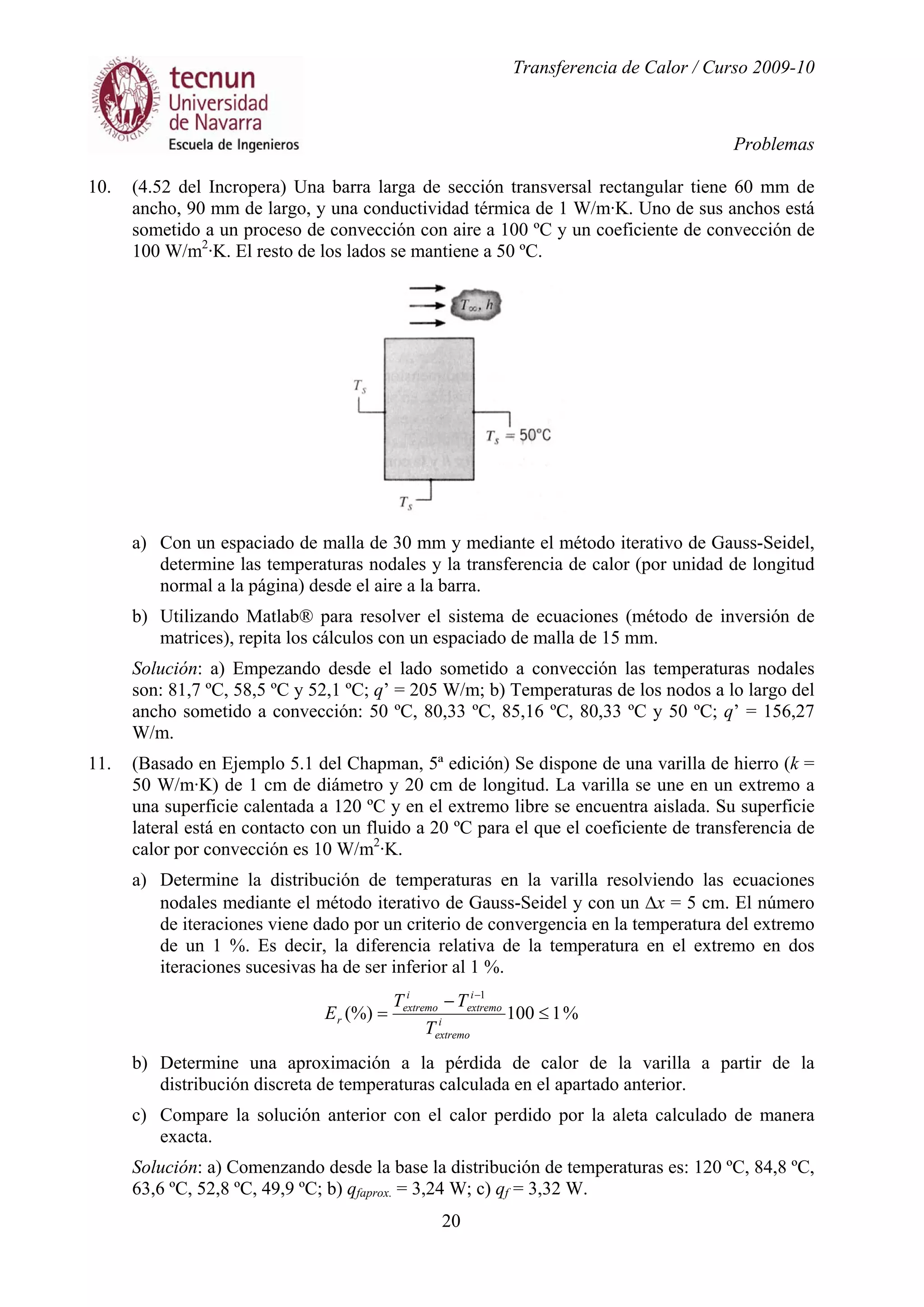 Transferencia de Calor / Curso 2009-10
Problemas
20
10. (4.52 del Incropera) Una barra larga de sección transversal rectangular tiene 60 mm de
ancho, 90 mm de largo, y una conductividad térmica de 1 W/m·K. Uno de sus anchos está
sometido a un proceso de convección con aire a 100 ºC y un coeficiente de convección de
100 W/m2
·K. El resto de los lados se mantiene a 50 ºC.
a) Con un espaciado de malla de 30 mm y mediante el método iterativo de Gauss-Seidel,
determine las temperaturas nodales y la transferencia de calor (por unidad de longitud
normal a la página) desde el aire a la barra.
b) Utilizando Matlab® para resolver el sistema de ecuaciones (método de inversión de
matrices), repita los cálculos con un espaciado de malla de 15 mm.
Solución: a) Empezando desde el lado sometido a convección las temperaturas nodales
son: 81,7 ºC, 58,5 ºC y 52,1 ºC; q’ = 205 W/m; b) Temperaturas de los nodos a lo largo del
ancho sometido a convección: 50 ºC, 80,33 ºC, 85,16 ºC, 80,33 ºC y 50 ºC; q’ = 156,27
W/m.
11. (Basado en Ejemplo 5.1 del Chapman, 5ª edición) Se dispone de una varilla de hierro (k =
50 W/m·K) de 1 cm de diámetro y 20 cm de longitud. La varilla se une en un extremo a
una superficie calentada a 120 ºC y en el extremo libre se encuentra aislada. Su superficie
lateral está en contacto con un fluido a 20 ºC para el que el coeficiente de transferencia de
calor por convección es 10 W/m2
·K.
a) Determine la distribución de temperaturas en la varilla resolviendo las ecuaciones
nodales mediante el método iterativo de Gauss-Seidel y con un ∆x = 5 cm. El número
de iteraciones viene dado por un criterio de convergencia en la temperatura del extremo
de un 1 %. Es decir, la diferencia relativa de la temperatura en el extremo en dos
iteraciones sucesivas ha de ser inferior al 1 %.
%1100(%)
1
≤
−
=
−
i
extremo
i
extremo
i
extremo
r
T
TT
E
b) Determine una aproximación a la pérdida de calor de la varilla a partir de la
distribución discreta de temperaturas calculada en el apartado anterior.
c) Compare la solución anterior con el calor perdido por la aleta calculado de manera
exacta.
Solución: a) Comenzando desde la base la distribución de temperaturas es: 120 ºC, 84,8 ºC,
63,6 ºC, 52,8 ºC, 49,9 ºC; b) qfaprox. = 3,24 W; c) qf = 3,32 W.
 