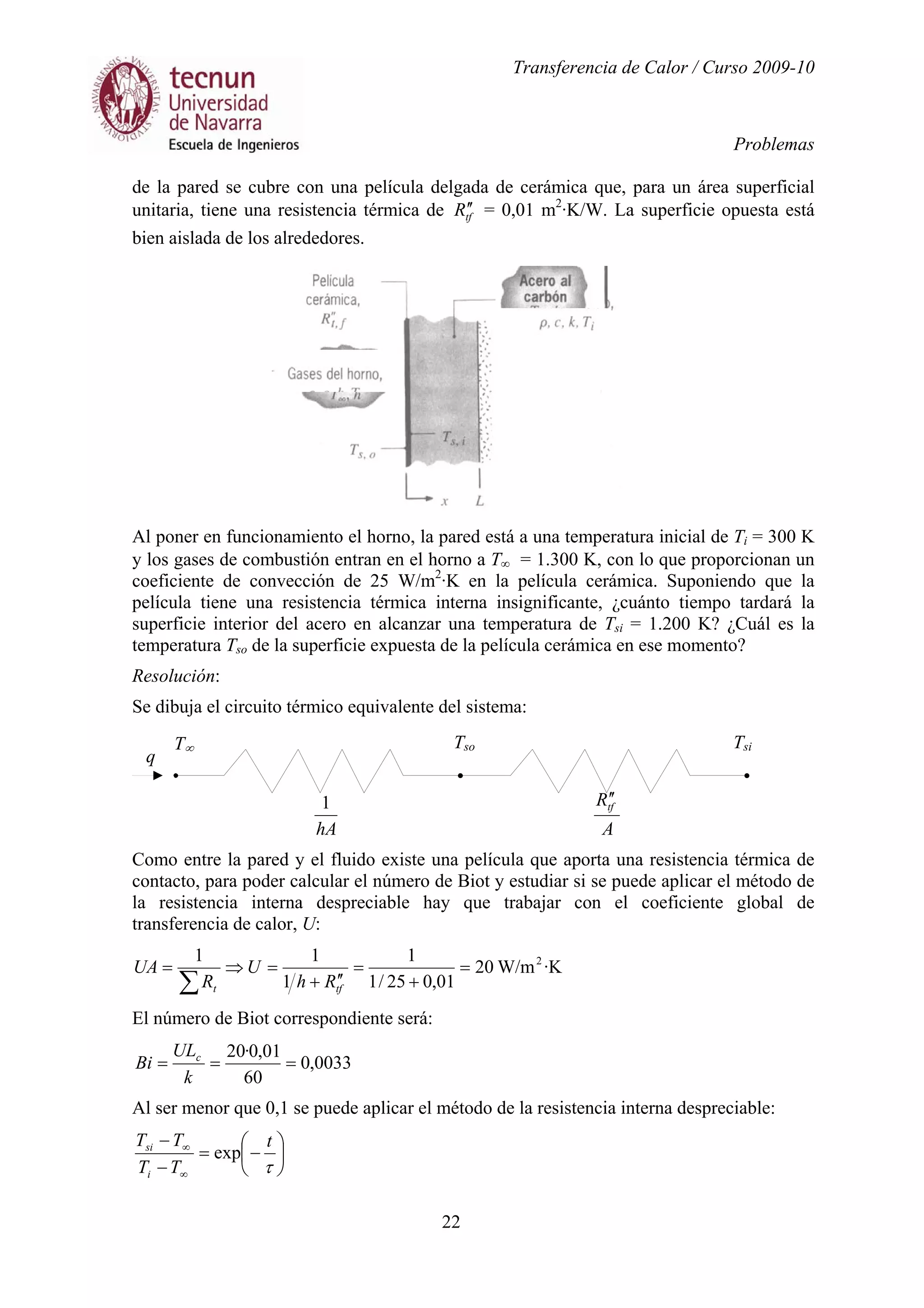 Transferencia de Calor / Curso 2009-10
Problemas
22
de la pared se cubre con una película delgada de cerámica que, para un área superficial
unitaria, tiene una resistencia térmica de tfR ′′ = 0,01 m2
·K/W. La superficie opuesta está
bien aislada de los alrededores.
Al poner en funcionamiento el horno, la pared está a una temperatura inicial de Ti = 300 K
y los gases de combustión entran en el horno a T∞ = 1.300 K, con lo que proporcionan un
coeficiente de convección de 25 W/m2
·K en la película cerámica. Suponiendo que la
película tiene una resistencia térmica interna insignificante, ¿cuánto tiempo tardará la
superficie interior del acero en alcanzar una temperatura de Tsi = 1.200 K? ¿Cuál es la
temperatura Tso de la superficie expuesta de la película cerámica en ese momento?
Resolución:
Se dibuja el circuito térmico equivalente del sistema:
hA
1
A
Rtf
′′
Como entre la pared y el fluido existe una película que aporta una resistencia térmica de
contacto, para poder calcular el número de Biot y estudiar si se puede aplicar el método de
la resistencia interna despreciable hay que trabajar con el coeficiente global de
transferencia de calor, U:
·KW/m20
01,025/1
1
1
11 2
=
+
=
′′+
=⇒=
∑ tft Rh
U
R
UA
El número de Biot correspondiente será:
0033,0
60
01,0·20
===
k
UL
Bi c
Al ser menor que 0,1 se puede aplicar el método de la resistencia interna despreciable:






−=
−
−
∞
∞
τ
t
TT
TT
i
si
exp
q
T∞ TsiTso
 