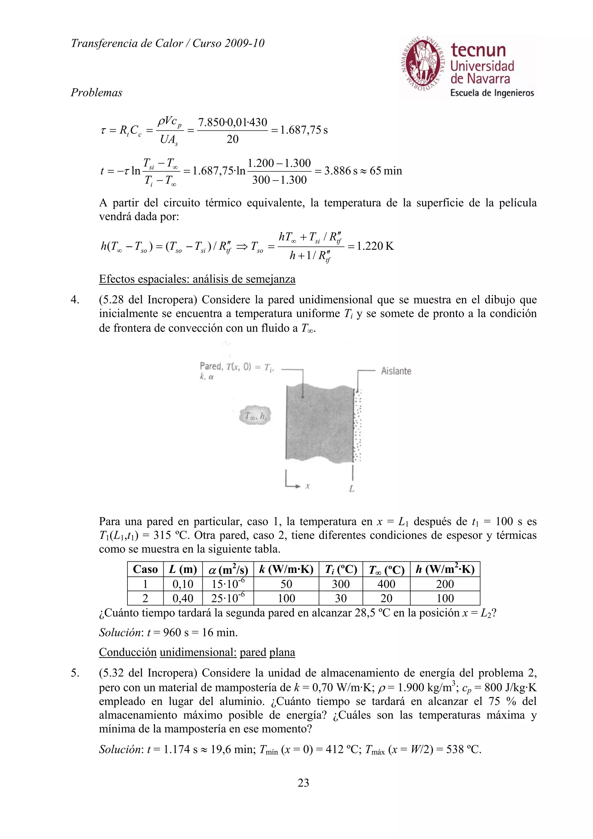 Transferencia de Calor / Curso 2009-10
Problemas
23
s75,687.1
20
430·01,0·850.7
====
s
p
ct
UA
Vc
CR
ρ
τ
min65s886.3
300.1300
300.1200.1
·ln75,687.1ln ≈=
−
−
=
−
−
−=
∞
∞
TT
TT
t
i
si
τ
A partir del circuito térmico equivalente, la temperatura de la superficie de la película
vendrá dada por:
K220.1
/1
/
/)()( =
′′+
′′+
=⇒′′−=−
∞
∞
tf
tfsi
sotfsisoso
Rh
RThT
TRTTTTh
Efectos espaciales: análisis de semejanza
4. (5.28 del Incropera) Considere la pared unidimensional que se muestra en el dibujo que
inicialmente se encuentra a temperatura uniforme Ti y se somete de pronto a la condición
de frontera de convección con un fluido a T∞.
Para una pared en particular, caso 1, la temperatura en x = L1 después de t1 = 100 s es
T1(L1,t1) = 315 ºC. Otra pared, caso 2, tiene diferentes condiciones de espesor y térmicas
como se muestra en la siguiente tabla.
Caso L (m) α (m2
/s) k (W/m·K) Ti (ºC) T∞ (ºC) h (W/m2
·K)
1 0,10 15·10-6
50 300 400 200
2 0,40 25·10-6
100 30 20 100
¿Cuánto tiempo tardará la segunda pared en alcanzar 28,5 ºC en la posición x = L2?
Solución: t = 960 s = 16 min.
Conducción unidimensional: pared plana
5. (5.32 del Incropera) Considere la unidad de almacenamiento de energía del problema 2,
pero con un material de mampostería de k = 0,70 W/m·K; ρ = 1.900 kg/m3
; cp = 800 J/kg·K
empleado en lugar del aluminio. ¿Cuánto tiempo se tardará en alcanzar el 75 % del
almacenamiento máximo posible de energía? ¿Cuáles son las temperaturas máxima y
mínima de la mampostería en ese momento?
Solución: t = 1.174 s ≈ 19,6 min; Tmín (x = 0) = 412 ºC; Tmáx (x = W/2) = 538 ºC.
 