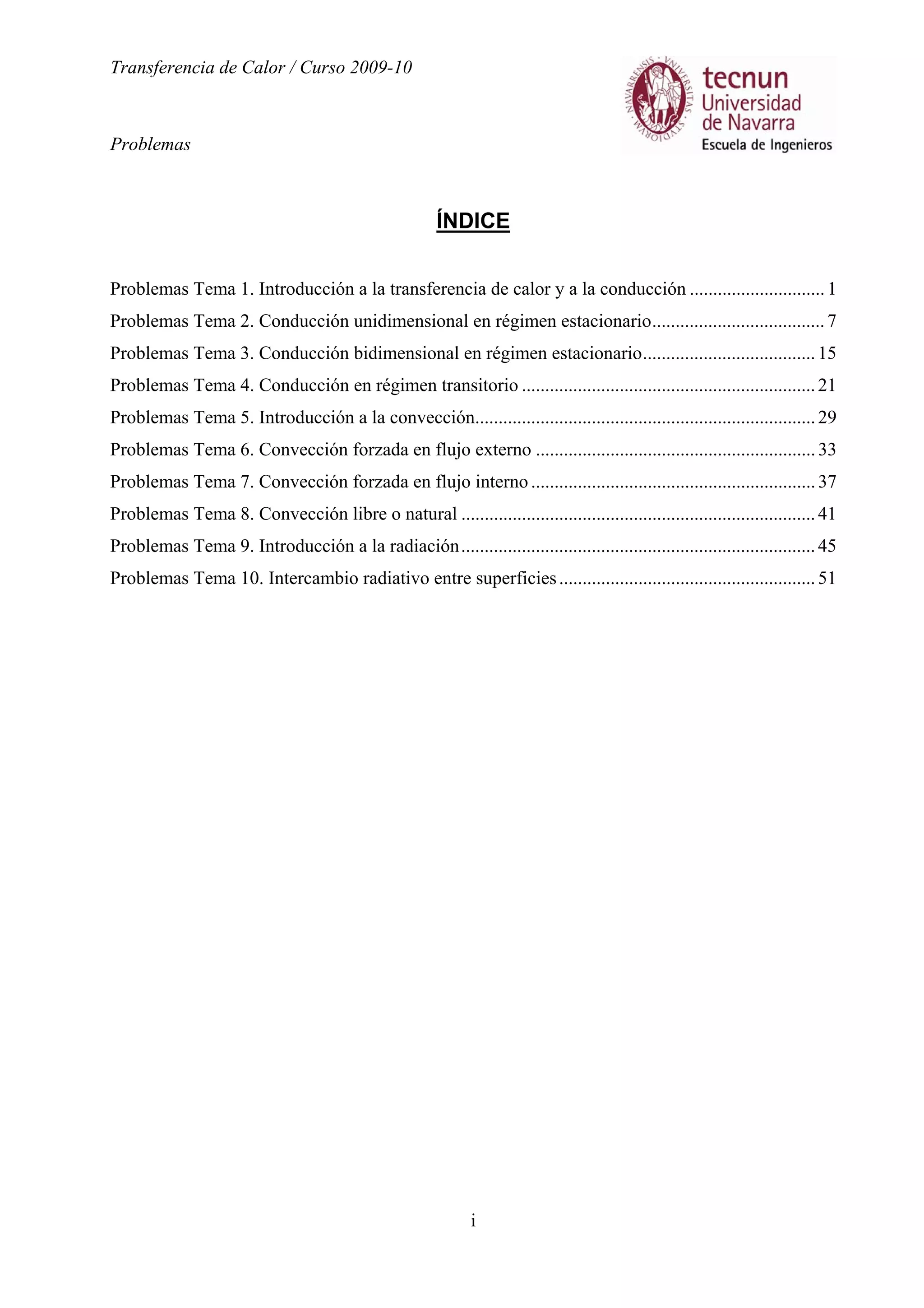 Transferencia de Calor / Curso 2009-10
Problemas
i
ÍNDICE
Problemas Tema 1. Introducción a la transferencia de calor y a la conducción .............................1
Problemas Tema 2. Conducción unidimensional en régimen estacionario.....................................7
Problemas Tema 3. Conducción bidimensional en régimen estacionario.....................................15
Problemas Tema 4. Conducción en régimen transitorio ...............................................................21
Problemas Tema 5. Introducción a la convección.........................................................................29
Problemas Tema 6. Convección forzada en flujo externo ............................................................33
Problemas Tema 7. Convección forzada en flujo interno.............................................................37
Problemas Tema 8. Convección libre o natural ............................................................................41
Problemas Tema 9. Introducción a la radiación............................................................................45
Problemas Tema 10. Intercambio radiativo entre superficies.......................................................51
 