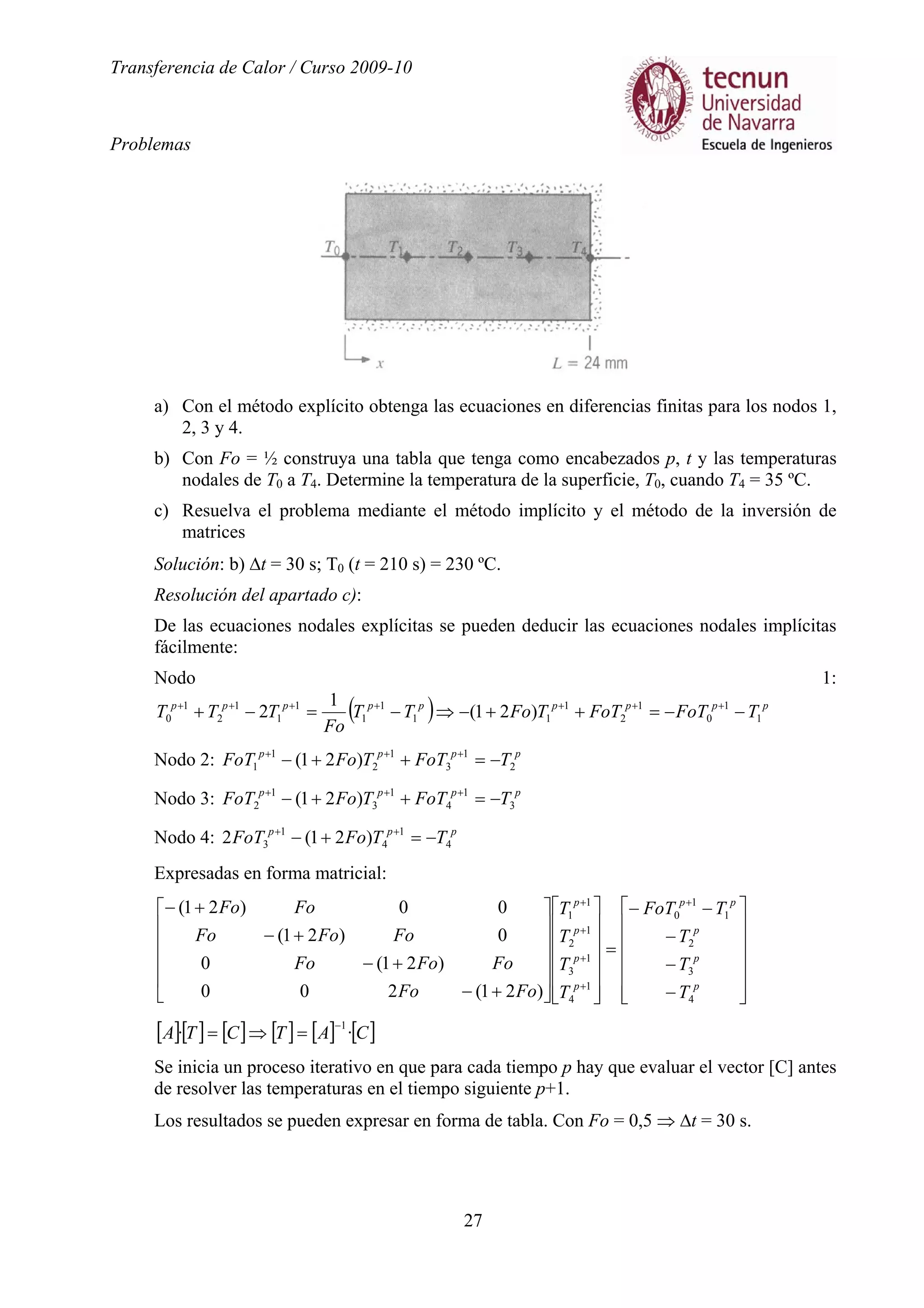 Transferencia de Calor / Curso 2009-10
Problemas
27
a) Con el método explícito obtenga las ecuaciones en diferencias finitas para los nodos 1,
2, 3 y 4.
b) Con Fo = ½ construya una tabla que tenga como encabezados p, t y las temperaturas
nodales de T0 a T4. Determine la temperatura de la superficie, T0, cuando T4 = 35 ºC.
c) Resuelva el problema mediante el método implícito y el método de la inversión de
matrices
Solución: b) ∆t = 30 s; T0 (t = 210 s) = 230 ºC.
Resolución del apartado c):
De las ecuaciones nodales explícitas se pueden deducir las ecuaciones nodales implícitas
fácilmente:
Nodo 1:
( ) ppppppppp
TFoTFoTTFoTT
Fo
TTT 1
1
0
1
2
1
11
1
1
1
1
1
2
1
0 )21(
1
2 −−=++−⇒−=−+ +++++++
Nodo 2: pppp
TFoTTFoFoT 2
1
3
1
2
1
1 )21( −=++− +++
Nodo 3: pppp
TFoTTFoFoT 3
1
4
1
3
1
2 )21( −=++− +++
Nodo 4: ppp
TTFoFoT 4
1
4
1
3 )21(2 −=+− ++
Expresadas en forma matricial:














−
−
−
−−
=


























+−
+−
+−
+− +
+
+
+
+
p
p
p
pp
p
p
p
p
T
T
T
TFoT
T
T
T
T
FoFo
FoFoFo
FoFoFo
FoFo
4
3
2
1
1
0
1
4
1
3
1
2
1
1
)21(200
)21(0
0)21(
00)21(
[ ][ ] [ ] [ ] [ ] [ ]CATCTA ··
1−
=⇒=
Se inicia un proceso iterativo en que para cada tiempo p hay que evaluar el vector [C] antes
de resolver las temperaturas en el tiempo siguiente p+1.
Los resultados se pueden expresar en forma de tabla. Con Fo = 0,5 ⇒ ∆t = 30 s.
 