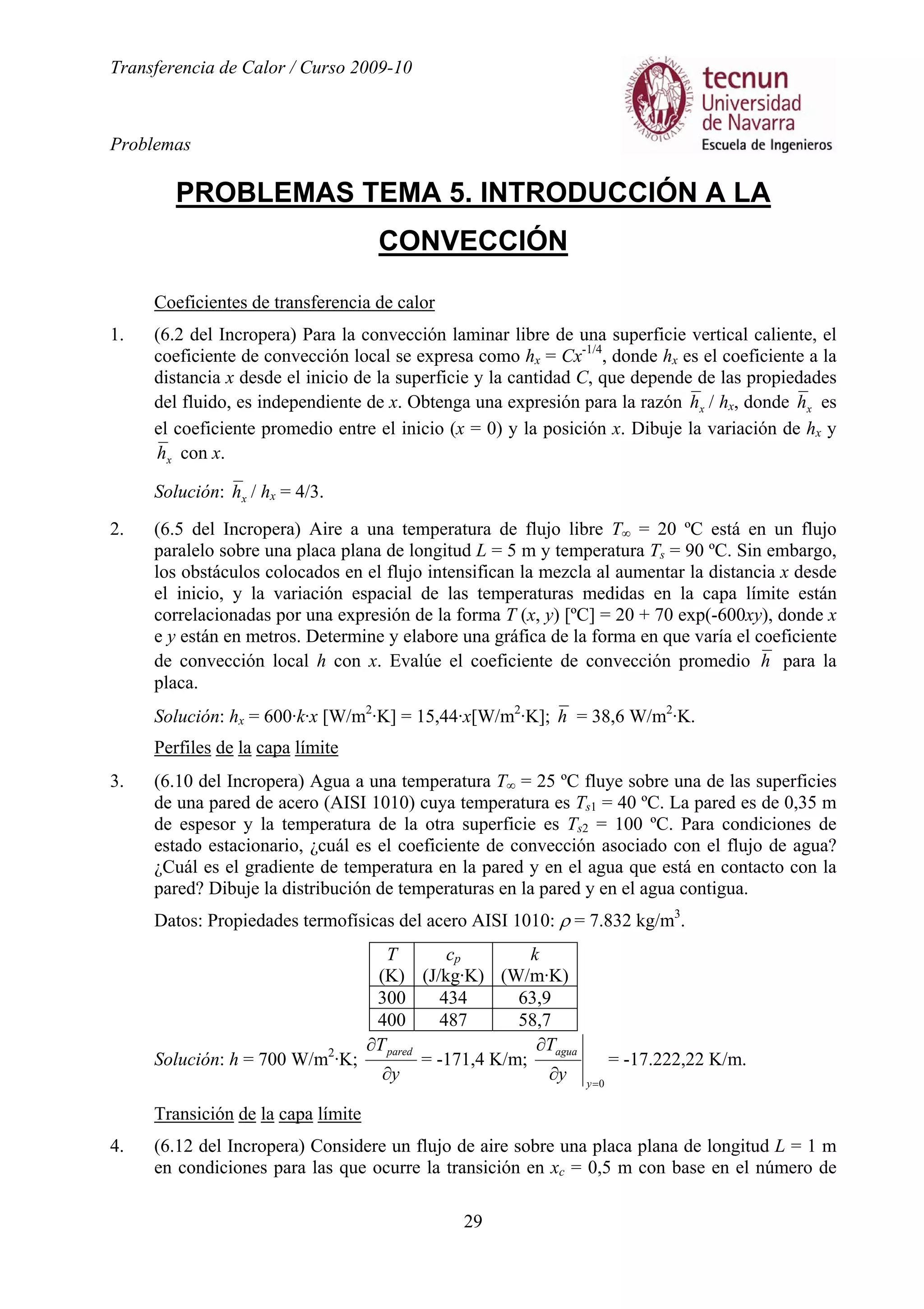 Transferencia de Calor / Curso 2009-10
Problemas
29
PROBLEMAS TEMA 5. INTRODUCCIÓN A LA
CONVECCIÓN
Coeficientes de transferencia de calor
1. (6.2 del Incropera) Para la convección laminar libre de una superficie vertical caliente, el
coeficiente de convección local se expresa como hx = Cx-1/4
, donde hx es el coeficiente a la
distancia x desde el inicio de la superficie y la cantidad C, que depende de las propiedades
del fluido, es independiente de x. Obtenga una expresión para la razón xh / hx, donde xh es
el coeficiente promedio entre el inicio (x = 0) y la posición x. Dibuje la variación de hx y
xh con x.
Solución: xh / hx = 4/3.
2. (6.5 del Incropera) Aire a una temperatura de flujo libre T∞ = 20 ºC está en un flujo
paralelo sobre una placa plana de longitud L = 5 m y temperatura Ts = 90 ºC. Sin embargo,
los obstáculos colocados en el flujo intensifican la mezcla al aumentar la distancia x desde
el inicio, y la variación espacial de las temperaturas medidas en la capa límite están
correlacionadas por una expresión de la forma T (x, y) [ºC] = 20 + 70 exp(-600xy), donde x
e y están en metros. Determine y elabore una gráfica de la forma en que varía el coeficiente
de convección local h con x. Evalúe el coeficiente de convección promedio h para la
placa.
Solución: hx = 600·k·x [W/m2
·K] = 15,44·x[W/m2
·K]; h = 38,6 W/m2
·K.
Perfiles de la capa límite
3. (6.10 del Incropera) Agua a una temperatura T∞ = 25 ºC fluye sobre una de las superficies
de una pared de acero (AISI 1010) cuya temperatura es Ts1 = 40 ºC. La pared es de 0,35 m
de espesor y la temperatura de la otra superficie es Ts2 = 100 ºC. Para condiciones de
estado estacionario, ¿cuál es el coeficiente de convección asociado con el flujo de agua?
¿Cuál es el gradiente de temperatura en la pared y en el agua que está en contacto con la
pared? Dibuje la distribución de temperaturas en la pared y en el agua contigua.
Datos: Propiedades termofísicas del acero AISI 1010: ρ = 7.832 kg/m3
.
T
(K)
cp
(J/kg·K)
k
(W/m·K)
300 434 63,9
400 487 58,7
Solución: h = 700 W/m2
·K;
y
Tpared
∂
∂
= -171,4 K/m;
0=
∂
∂
y
agua
y
T
= -17.222,22 K/m.
Transición de la capa límite
4. (6.12 del Incropera) Considere un flujo de aire sobre una placa plana de longitud L = 1 m
en condiciones para las que ocurre la transición en xc = 0,5 m con base en el número de
 