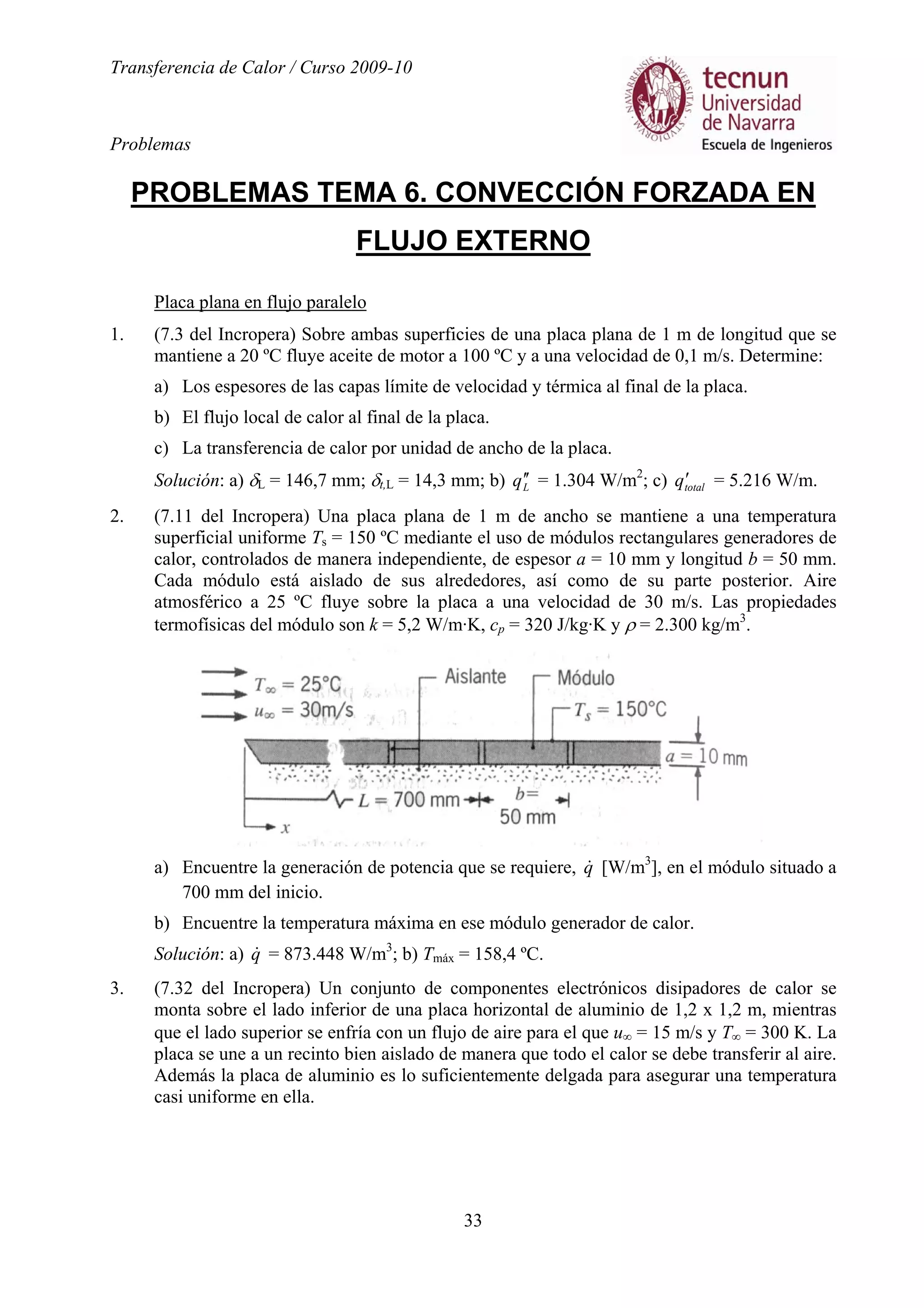 Transferencia de Calor / Curso 2009-10
Problemas
33
PROBLEMAS TEMA 6. CONVECCIÓN FORZADA EN
FLUJO EXTERNO
Placa plana en flujo paralelo
1. (7.3 del Incropera) Sobre ambas superficies de una placa plana de 1 m de longitud que se
mantiene a 20 ºC fluye aceite de motor a 100 ºC y a una velocidad de 0,1 m/s. Determine:
a) Los espesores de las capas límite de velocidad y térmica al final de la placa.
b) El flujo local de calor al final de la placa.
c) La transferencia de calor por unidad de ancho de la placa.
Solución: a) δL = 146,7 mm; δt,L = 14,3 mm; b) Lq ′′ = 1.304 W/m2
; c) totalq′ = 5.216 W/m.
2. (7.11 del Incropera) Una placa plana de 1 m de ancho se mantiene a una temperatura
superficial uniforme Ts = 150 ºC mediante el uso de módulos rectangulares generadores de
calor, controlados de manera independiente, de espesor a = 10 mm y longitud b = 50 mm.
Cada módulo está aislado de sus alrededores, así como de su parte posterior. Aire
atmosférico a 25 ºC fluye sobre la placa a una velocidad de 30 m/s. Las propiedades
termofísicas del módulo son k = 5,2 W/m·K, cp = 320 J/kg·K y ρ = 2.300 kg/m3
.
a) Encuentre la generación de potencia que se requiere, q& [W/m3
], en el módulo situado a
700 mm del inicio.
b) Encuentre la temperatura máxima en ese módulo generador de calor.
Solución: a) q& = 873.448 W/m3
; b) Tmáx = 158,4 ºC.
3. (7.32 del Incropera) Un conjunto de componentes electrónicos disipadores de calor se
monta sobre el lado inferior de una placa horizontal de aluminio de 1,2 x 1,2 m, mientras
que el lado superior se enfría con un flujo de aire para el que u∞ = 15 m/s y T∞ = 300 K. La
placa se une a un recinto bien aislado de manera que todo el calor se debe transferir al aire.
Además la placa de aluminio es lo suficientemente delgada para asegurar una temperatura
casi uniforme en ella.
 
