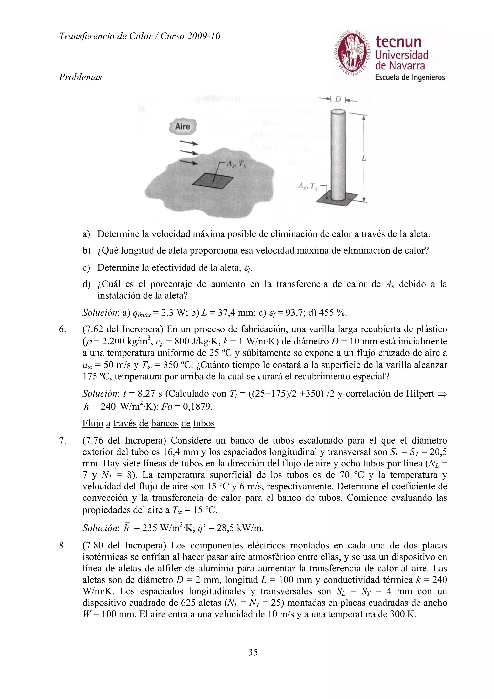 Transferencia de Calor / Curso 2009-10
Problemas
35
a) Determine la velocidad máxima posible de eliminación de calor a través de la aleta.
b) ¿Qué longitud de aleta proporciona esa velocidad máxima de eliminación de calor?
c) Determine la efectividad de la aleta, εf.
d) ¿Cuál es el porcentaje de aumento en la transferencia de calor de As debido a la
instalación de la aleta?
Solución: a) qfmáx = 2,3 W; b) L = 37,4 mm; c) εf = 93,7; d) 455 %.
6. (7.62 del Incropera) En un proceso de fabricación, una varilla larga recubierta de plástico
(ρ = 2.200 kg/m3
, cp = 800 J/kg·K, k = 1 W/m·K) de diámetro D = 10 mm está inicialmente
a una temperatura uniforme de 25 ºC y súbitamente se expone a un flujo cruzado de aire a
u∞ = 50 m/s y T∞ = 350 ºC. ¿Cuánto tiempo le costará a la superficie de la varilla alcanzar
175 ºC, temperatura por arriba de la cual se curará el recubrimiento especial?
Solución: t = 8,27 s (Calculado con Tf = ((25+175)/2 +350) /2 y correlación de Hilpert ⇒
240=h W/m2
·K); Fo = 0,1879.
Flujo a través de bancos de tubos
7. (7.76 del Incropera) Considere un banco de tubos escalonado para el que el diámetro
exterior del tubo es 16,4 mm y los espaciados longitudinal y transversal son SL = ST = 20,5
mm. Hay siete líneas de tubos en la dirección del flujo de aire y ocho tubos por línea (NL =
7 y NT = 8). La temperatura superficial de los tubos es de 70 ºC y la temperatura y
velocidad del flujo de aire son 15 ºC y 6 m/s, respectivamente. Determine el coeficiente de
convección y la transferencia de calor para el banco de tubos. Comience evaluando las
propiedades del aire a T∞ = 15 ºC.
Solución: h = 235 W/m2
·K; q’ = 28,5 kW/m.
8. (7.80 del Incropera) Los componentes eléctricos montados en cada una de dos placas
isotérmicas se enfrían al hacer pasar aire atmosférico entre ellas, y se usa un dispositivo en
línea de aletas de alfiler de aluminio para aumentar la transferencia de calor al aire. Las
aletas son de diámetro D = 2 mm, longitud L = 100 mm y conductividad térmica k = 240
W/m·K. Los espaciados longitudinales y transversales son SL = ST = 4 mm con un
dispositivo cuadrado de 625 aletas (NL = NT = 25) montadas en placas cuadradas de ancho
W = 100 mm. El aire entra a una velocidad de 10 m/s y a una temperatura de 300 K.
 