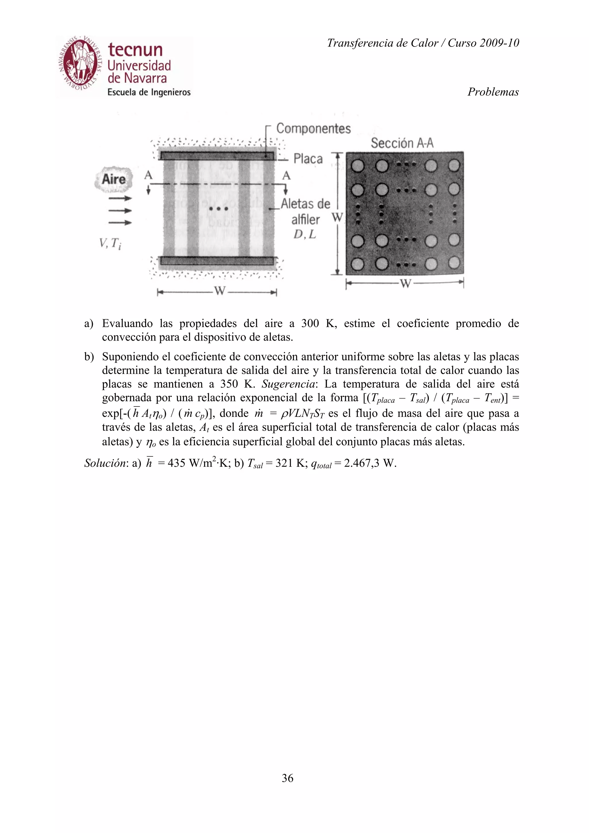 Transferencia de Calor / Curso 2009-10
Problemas
36
a) Evaluando las propiedades del aire a 300 K, estime el coeficiente promedio de
convección para el dispositivo de aletas.
b) Suponiendo el coeficiente de convección anterior uniforme sobre las aletas y las placas
determine la temperatura de salida del aire y la transferencia total de calor cuando las
placas se mantienen a 350 K. Sugerencia: La temperatura de salida del aire está
gobernada por una relación exponencial de la forma [(Tplaca – Tsal) / (Tplaca – Tent)] =
exp[-(h Atηo) / (m& cp)], donde m& = ρVLNTST es el flujo de masa del aire que pasa a
través de las aletas, At es el área superficial total de transferencia de calor (placas más
aletas) y ηo es la eficiencia superficial global del conjunto placas más aletas.
Solución: a) h = 435 W/m2
·K; b) Tsal = 321 K; qtotal = 2.467,3 W.
 
