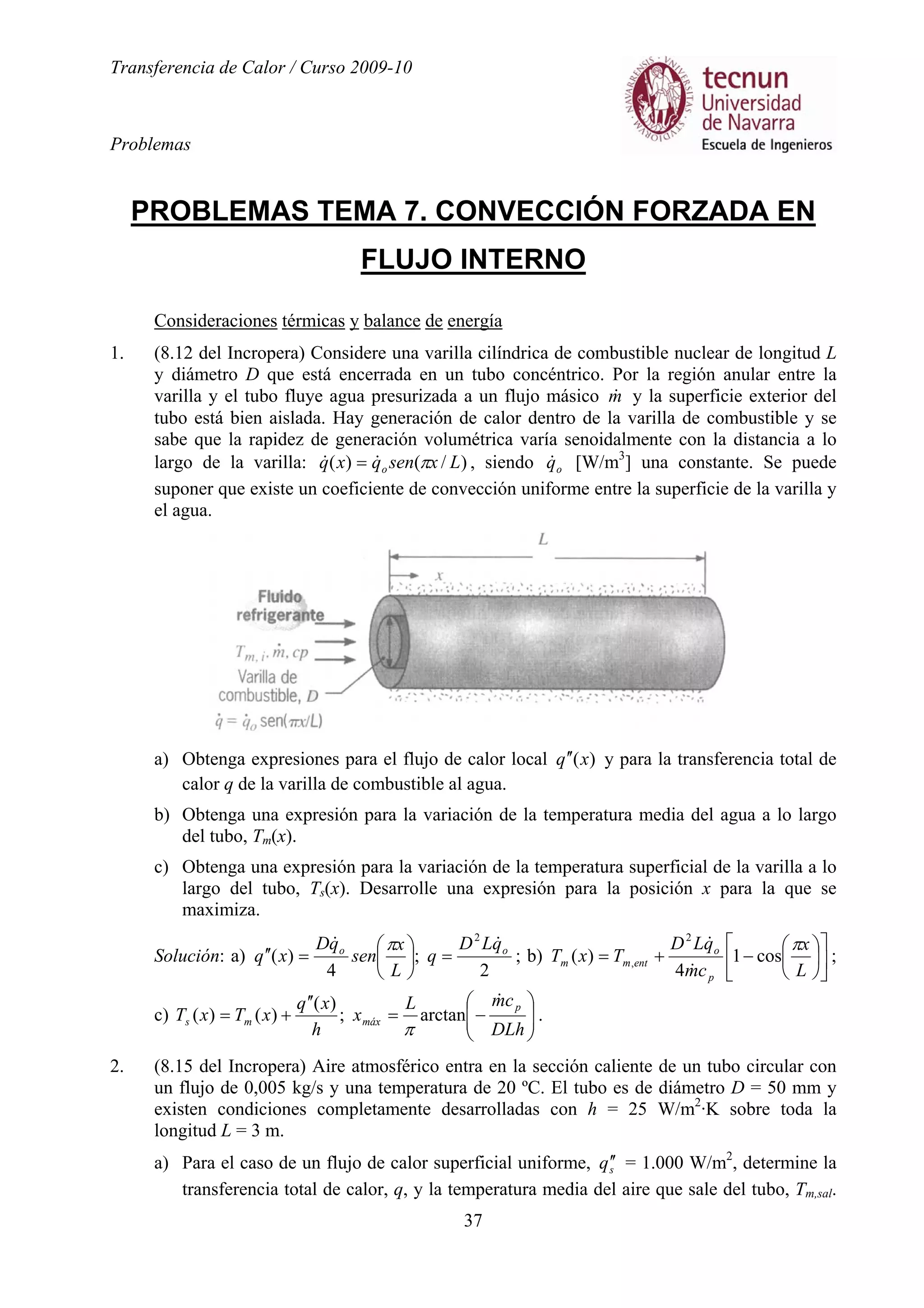 Transferencia de Calor / Curso 2009-10
Problemas
37
PROBLEMAS TEMA 7. CONVECCIÓN FORZADA EN
FLUJO INTERNO
Consideraciones térmicas y balance de energía
1. (8.12 del Incropera) Considere una varilla cilíndrica de combustible nuclear de longitud L
y diámetro D que está encerrada en un tubo concéntrico. Por la región anular entre la
varilla y el tubo fluye agua presurizada a un flujo másico m& y la superficie exterior del
tubo está bien aislada. Hay generación de calor dentro de la varilla de combustible y se
sabe que la rapidez de generación volumétrica varía senoidalmente con la distancia a lo
largo de la varilla: )/()( Lxsenqxq o π&& = , siendo oq& [W/m3
] una constante. Se puede
suponer que existe un coeficiente de convección uniforme entre la superficie de la varilla y
el agua.
a) Obtenga expresiones para el flujo de calor local )(xq ′′ y para la transferencia total de
calor q de la varilla de combustible al agua.
b) Obtenga una expresión para la variación de la temperatura media del agua a lo largo
del tubo, Tm(x).
c) Obtenga una expresión para la variación de la temperatura superficial de la varilla a lo
largo del tubo, Ts(x). Desarrolle una expresión para la posición x para la que se
maximiza.
Solución: a)
2
;
4
)(
2
oo qLD
q
L
x
sen
qD
xq
&&
=





=′′
π
; b) 











−+=
L
x
cm
qLD
TxT
p
o
entmm
π
cos1
4
)(
2
,
&
&
;
c) 





−=
′′
+=
DLh
cmL
x
h
xq
xTxT
p
máxms
&
arctan;
)(
)()(
π
.
2. (8.15 del Incropera) Aire atmosférico entra en la sección caliente de un tubo circular con
un flujo de 0,005 kg/s y una temperatura de 20 ºC. El tubo es de diámetro D = 50 mm y
existen condiciones completamente desarrolladas con h = 25 W/m2
·K sobre toda la
longitud L = 3 m.
a) Para el caso de un flujo de calor superficial uniforme, sq ′′ = 1.000 W/m2
, determine la
transferencia total de calor, q, y la temperatura media del aire que sale del tubo, Tm,sal.
 