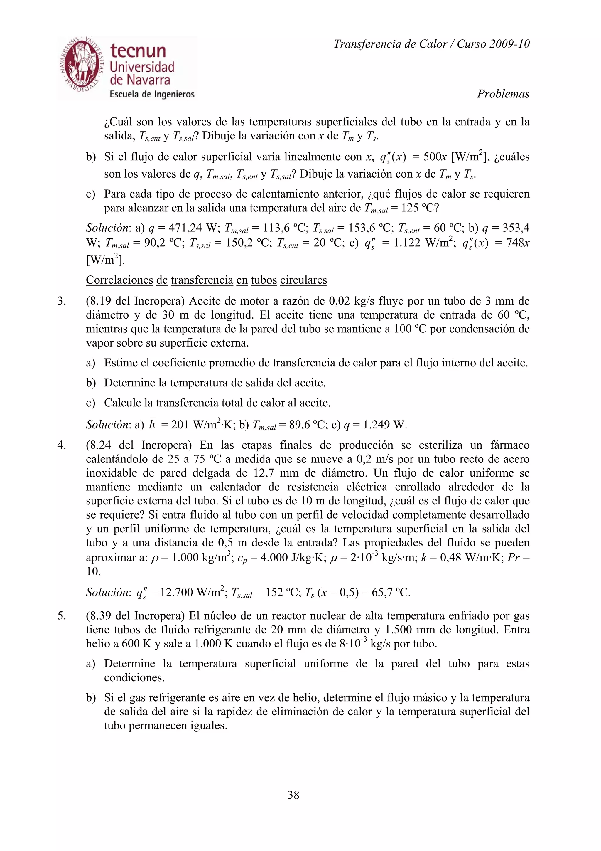 Transferencia de Calor / Curso 2009-10
Problemas
38
¿Cuál son los valores de las temperaturas superficiales del tubo en la entrada y en la
salida, Ts,ent y Ts,sal? Dibuje la variación con x de Tm y Ts.
b) Si el flujo de calor superficial varía linealmente con x, )(xqs
′′ = 500x [W/m2
], ¿cuáles
son los valores de q, Tm,sal, Ts,ent y Ts,sal? Dibuje la variación con x de Tm y Ts.
c) Para cada tipo de proceso de calentamiento anterior, ¿qué flujos de calor se requieren
para alcanzar en la salida una temperatura del aire de Tm,sal = 125 ºC?
Solución: a) q = 471,24 W; Tm,sal = 113,6 ºC; Ts,sal = 153,6 ºC; Ts,ent = 60 ºC; b) q = 353,4
W; Tm,sal = 90,2 ºC; Ts,sal = 150,2 ºC; Ts,ent = 20 ºC; c) sq ′′ = 1.122 W/m2
; )(xqs
′′ = 748x
[W/m2
].
Correlaciones de transferencia en tubos circulares
3. (8.19 del Incropera) Aceite de motor a razón de 0,02 kg/s fluye por un tubo de 3 mm de
diámetro y de 30 m de longitud. El aceite tiene una temperatura de entrada de 60 ºC,
mientras que la temperatura de la pared del tubo se mantiene a 100 ºC por condensación de
vapor sobre su superficie externa.
a) Estime el coeficiente promedio de transferencia de calor para el flujo interno del aceite.
b) Determine la temperatura de salida del aceite.
c) Calcule la transferencia total de calor al aceite.
Solución: a) h = 201 W/m2
·K; b) Tm,sal = 89,6 ºC; c) q = 1.249 W.
4. (8.24 del Incropera) En las etapas finales de producción se esteriliza un fármaco
calentándolo de 25 a 75 ºC a medida que se mueve a 0,2 m/s por un tubo recto de acero
inoxidable de pared delgada de 12,7 mm de diámetro. Un flujo de calor uniforme se
mantiene mediante un calentador de resistencia eléctrica enrollado alrededor de la
superficie externa del tubo. Si el tubo es de 10 m de longitud, ¿cuál es el flujo de calor que
se requiere? Si entra fluido al tubo con un perfil de velocidad completamente desarrollado
y un perfil uniforme de temperatura, ¿cuál es la temperatura superficial en la salida del
tubo y a una distancia de 0,5 m desde la entrada? Las propiedades del fluido se pueden
aproximar a: ρ = 1.000 kg/m3
; cp = 4.000 J/kg·K; µ = 2·10-3
kg/s·m; k = 0,48 W/m·K; Pr =
10.
Solución: sq ′′ =12.700 W/m2
; Ts,sal = 152 ºC; Ts (x = 0,5) = 65,7 ºC.
5. (8.39 del Incropera) El núcleo de un reactor nuclear de alta temperatura enfriado por gas
tiene tubos de fluido refrigerante de 20 mm de diámetro y 1.500 mm de longitud. Entra
helio a 600 K y sale a 1.000 K cuando el flujo es de 8·10-3
kg/s por tubo.
a) Determine la temperatura superficial uniforme de la pared del tubo para estas
condiciones.
b) Si el gas refrigerante es aire en vez de helio, determine el flujo másico y la temperatura
de salida del aire si la rapidez de eliminación de calor y la temperatura superficial del
tubo permanecen iguales.
 