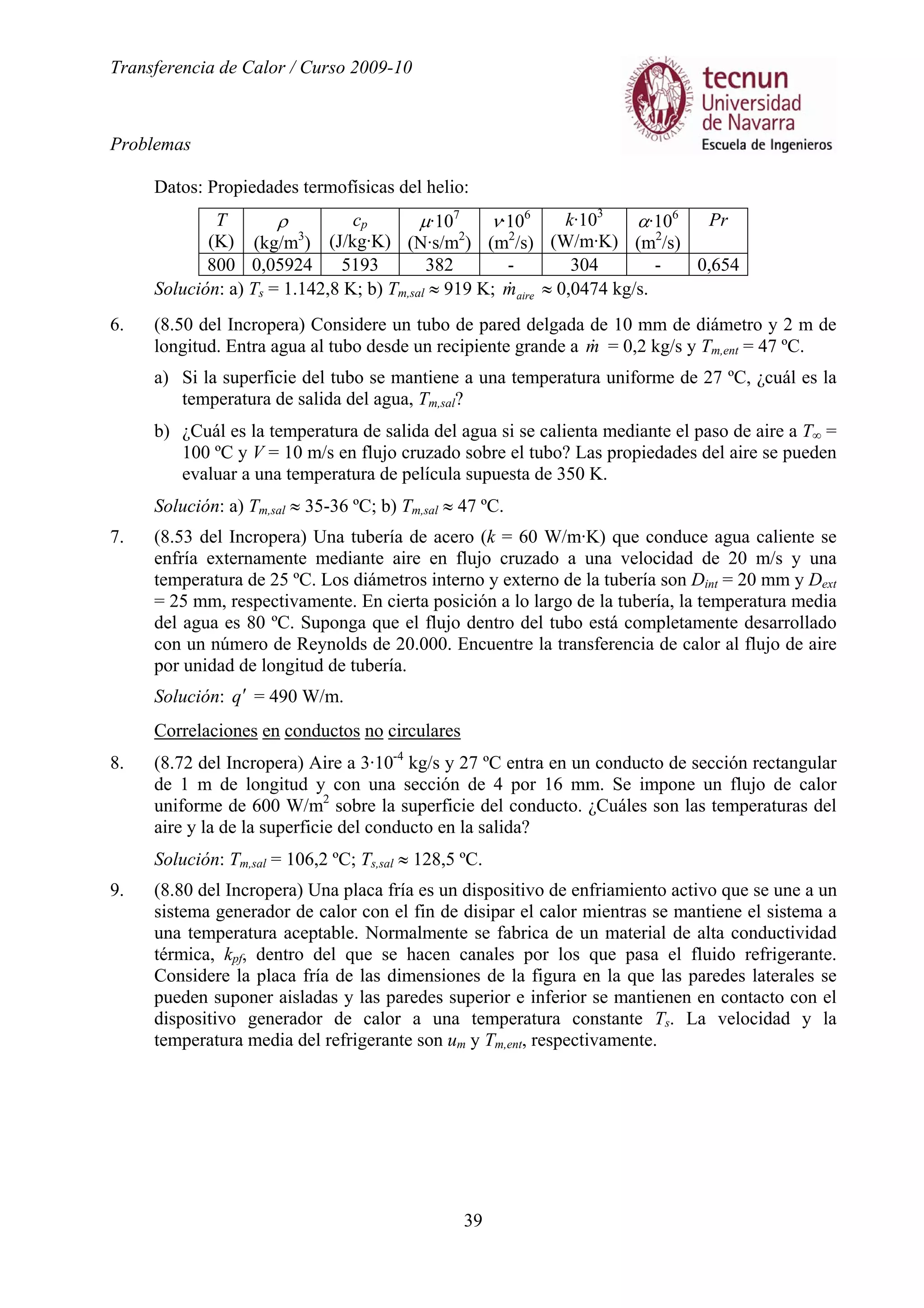 Transferencia de Calor / Curso 2009-10
Problemas
39
Datos: Propiedades termofísicas del helio:
T
(K)
ρ
(kg/m3
)
cp
(J/kg·K)
µ·107
(N·s/m2
)
ν·106
(m2
/s)
k·103
(W/m·K)
α·106
(m2
/s)
Pr
800 0,05924 5193 382 - 304 - 0,654
Solución: a) Ts = 1.142,8 K; b) Tm,sal ≈ 919 K; airem& ≈ 0,0474 kg/s.
6. (8.50 del Incropera) Considere un tubo de pared delgada de 10 mm de diámetro y 2 m de
longitud. Entra agua al tubo desde un recipiente grande a m& = 0,2 kg/s y Tm,ent = 47 ºC.
a) Si la superficie del tubo se mantiene a una temperatura uniforme de 27 ºC, ¿cuál es la
temperatura de salida del agua, Tm,sal?
b) ¿Cuál es la temperatura de salida del agua si se calienta mediante el paso de aire a T∞ =
100 ºC y V = 10 m/s en flujo cruzado sobre el tubo? Las propiedades del aire se pueden
evaluar a una temperatura de película supuesta de 350 K.
Solución: a) Tm,sal ≈ 35-36 ºC; b) Tm,sal ≈ 47 ºC.
7. (8.53 del Incropera) Una tubería de acero (k = 60 W/m·K) que conduce agua caliente se
enfría externamente mediante aire en flujo cruzado a una velocidad de 20 m/s y una
temperatura de 25 ºC. Los diámetros interno y externo de la tubería son Dint = 20 mm y Dext
= 25 mm, respectivamente. En cierta posición a lo largo de la tubería, la temperatura media
del agua es 80 ºC. Suponga que el flujo dentro del tubo está completamente desarrollado
con un número de Reynolds de 20.000. Encuentre la transferencia de calor al flujo de aire
por unidad de longitud de tubería.
Solución: q′ = 490 W/m.
Correlaciones en conductos no circulares
8. (8.72 del Incropera) Aire a 3·10-4
kg/s y 27 ºC entra en un conducto de sección rectangular
de 1 m de longitud y con una sección de 4 por 16 mm. Se impone un flujo de calor
uniforme de 600 W/m2
sobre la superficie del conducto. ¿Cuáles son las temperaturas del
aire y la de la superficie del conducto en la salida?
Solución: Tm,sal = 106,2 ºC; Ts,sal ≈ 128,5 ºC.
9. (8.80 del Incropera) Una placa fría es un dispositivo de enfriamiento activo que se une a un
sistema generador de calor con el fin de disipar el calor mientras se mantiene el sistema a
una temperatura aceptable. Normalmente se fabrica de un material de alta conductividad
térmica, kpf, dentro del que se hacen canales por los que pasa el fluido refrigerante.
Considere la placa fría de las dimensiones de la figura en la que las paredes laterales se
pueden suponer aisladas y las paredes superior e inferior se mantienen en contacto con el
dispositivo generador de calor a una temperatura constante Ts. La velocidad y la
temperatura media del refrigerante son um y Tm,ent, respectivamente.
 