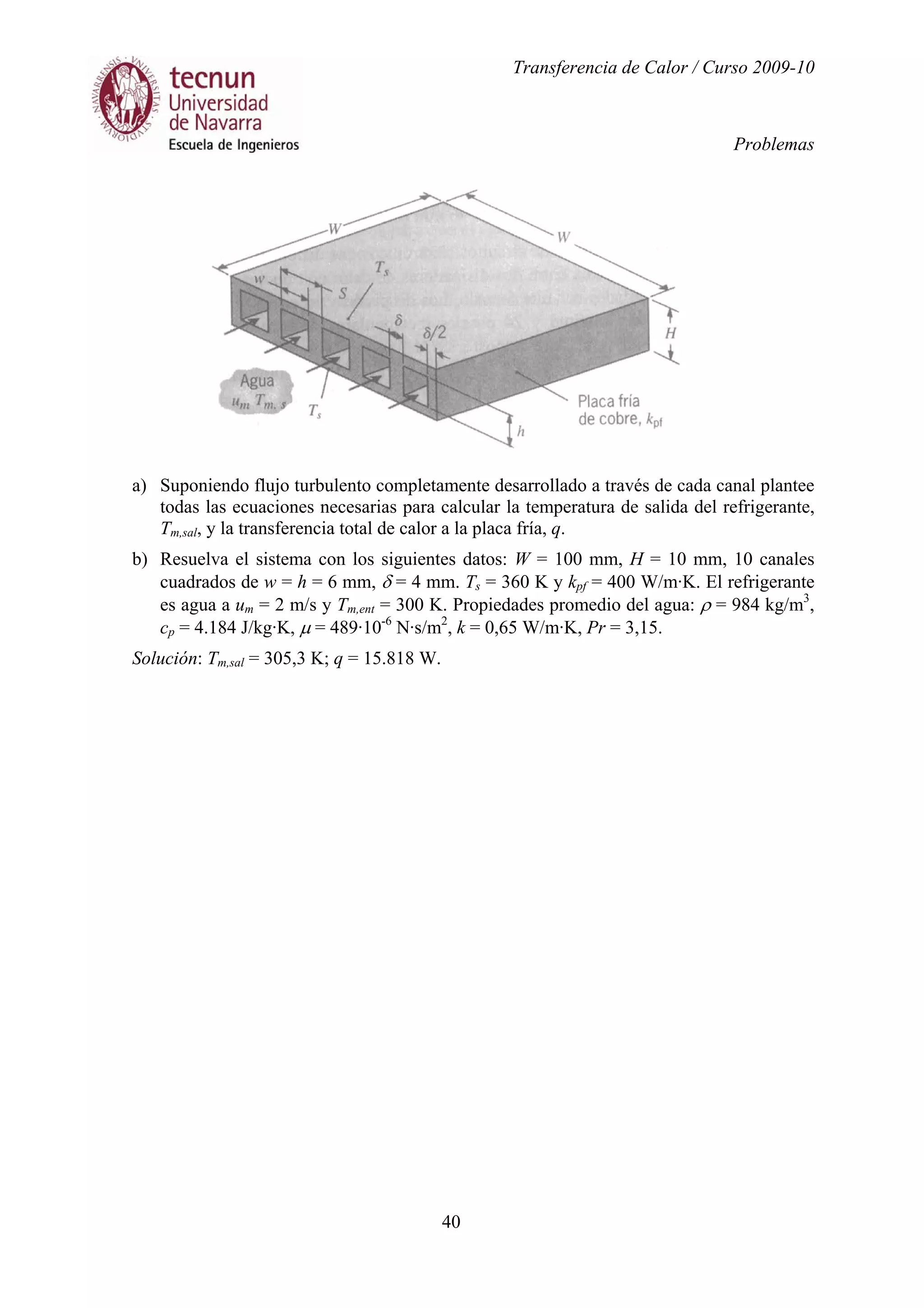 Transferencia de Calor / Curso 2009-10
Problemas
40
a) Suponiendo flujo turbulento completamente desarrollado a través de cada canal plantee
todas las ecuaciones necesarias para calcular la temperatura de salida del refrigerante,
Tm,sal, y la transferencia total de calor a la placa fría, q.
b) Resuelva el sistema con los siguientes datos: W = 100 mm, H = 10 mm, 10 canales
cuadrados de w = h = 6 mm, δ = 4 mm. Ts = 360 K y kpf = 400 W/m·K. El refrigerante
es agua a um = 2 m/s y Tm,ent = 300 K. Propiedades promedio del agua: ρ = 984 kg/m3
,
cp = 4.184 J/kg·K, µ = 489·10-6
N·s/m2
, k = 0,65 W/m·K, Pr = 3,15.
Solución: Tm,sal = 305,3 K; q = 15.818 W.
 