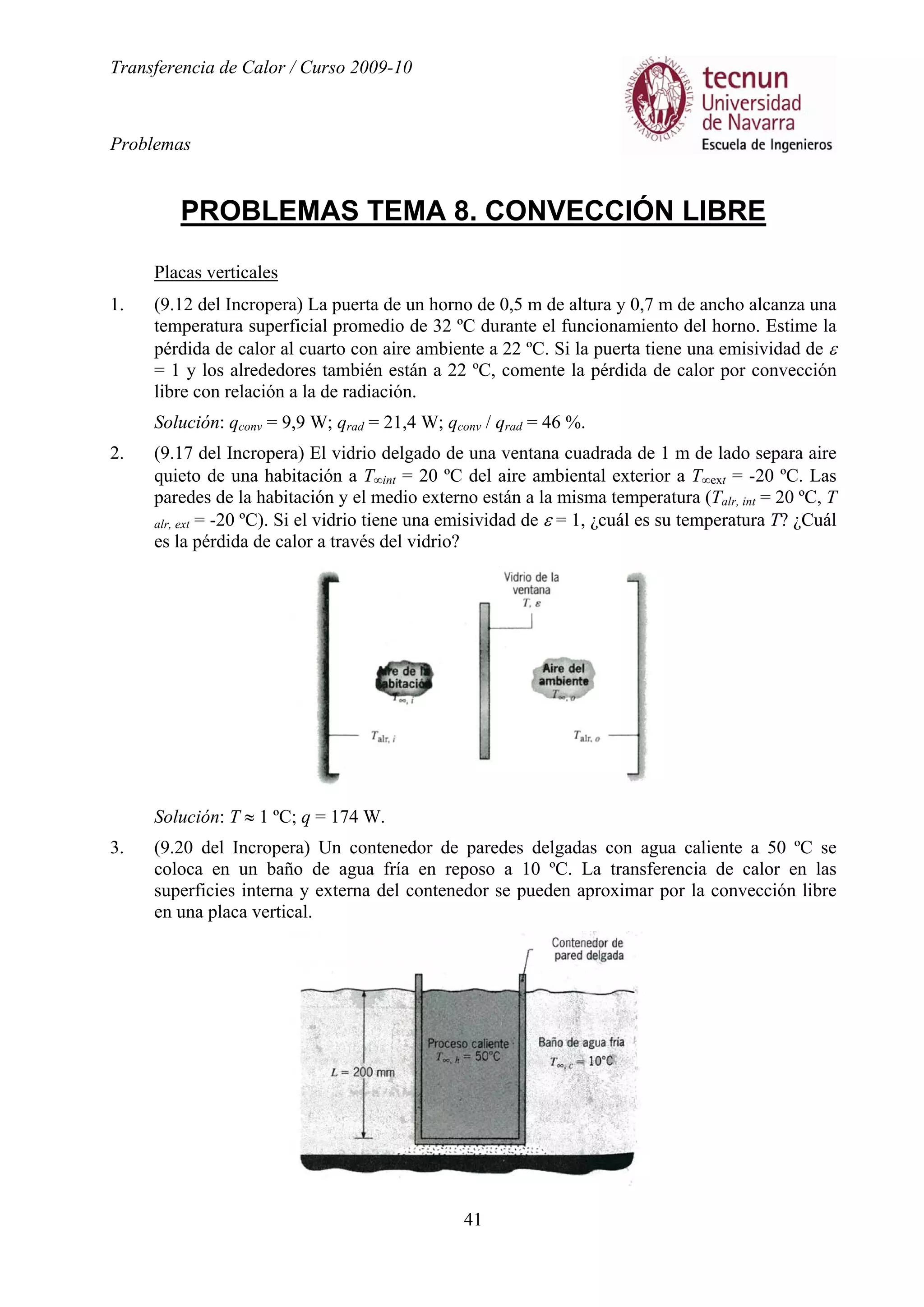 Transferencia de Calor / Curso 2009-10
Problemas
41
PROBLEMAS TEMA 8. CONVECCIÓN LIBRE
Placas verticales
1. (9.12 del Incropera) La puerta de un horno de 0,5 m de altura y 0,7 m de ancho alcanza una
temperatura superficial promedio de 32 ºC durante el funcionamiento del horno. Estime la
pérdida de calor al cuarto con aire ambiente a 22 ºC. Si la puerta tiene una emisividad de ε
= 1 y los alrededores también están a 22 ºC, comente la pérdida de calor por convección
libre con relación a la de radiación.
Solución: qconv = 9,9 W; qrad = 21,4 W; qconv / qrad = 46 %.
2. (9.17 del Incropera) El vidrio delgado de una ventana cuadrada de 1 m de lado separa aire
quieto de una habitación a T∞int = 20 ºC del aire ambiental exterior a T∞ext = -20 ºC. Las
paredes de la habitación y el medio externo están a la misma temperatura (Talr, int = 20 ºC, T
alr, ext = -20 ºC). Si el vidrio tiene una emisividad de ε = 1, ¿cuál es su temperatura T? ¿Cuál
es la pérdida de calor a través del vidrio?
Solución: T ≈ 1 ºC; q = 174 W.
3. (9.20 del Incropera) Un contenedor de paredes delgadas con agua caliente a 50 ºC se
coloca en un baño de agua fría en reposo a 10 ºC. La transferencia de calor en las
superficies interna y externa del contenedor se pueden aproximar por la convección libre
en una placa vertical.
 
